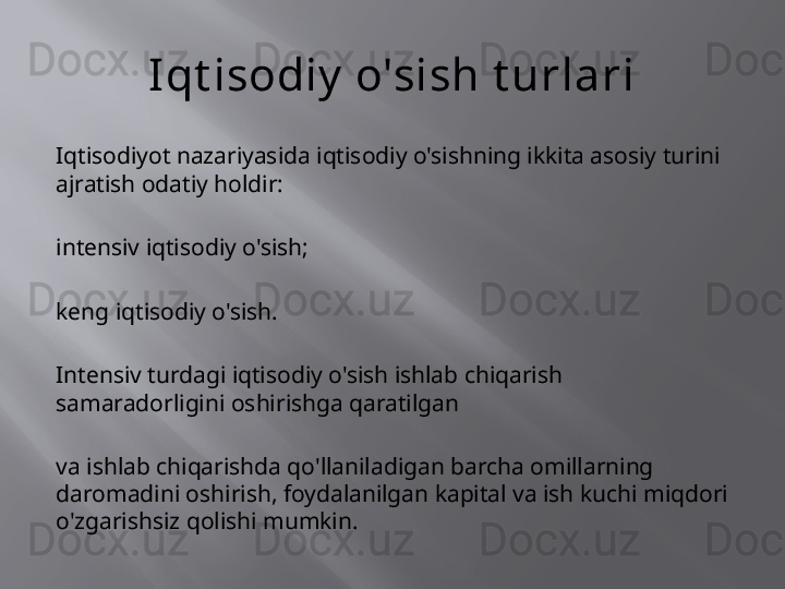 Iqt isodiy  o'sish t urlari
Iqtisodiyot nazariyasida iqtisodiy o'sishning ikkita asosiy turini 
ajratish odatiy holdir:
intensiv iqtisodiy o'sish;
keng iqtisodiy o'sish.
Intensiv turdagi iqtisodiy o'sish ishlab chiqarish 
samaradorligini oshirishga qaratilgan
va ishlab chiqarishda qo'llaniladigan barcha omillarning 
daromadini oshirish, foydalanilgan kapital va ish kuchi miqdori 
o'zgarishsiz qolishi mumkin.