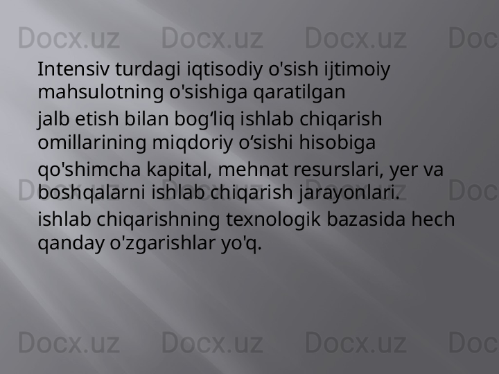 Intensiv turdagi iqtisodiy o'sish ijtimoiy 
mahsulotning o'sishiga qaratilgan
jalb etish bilan bog‘liq ishlab chiqarish 
omillarining miqdoriy o‘sishi hisobiga
qo'shimcha kapital, mehnat resurslari, yer va 
boshqalarni ishlab chiqarish jarayonlari.
ishlab chiqarishning texnologik bazasida hech 
qanday o'zgarishlar yo'q. 