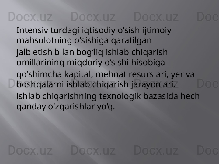Intensiv turdagi iqtisodiy o'sish ijtimoiy 
mahsulotning o'sishiga qaratilgan
jalb etish bilan bog‘liq ishlab chiqarish 
omillarining miqdoriy o‘sishi hisobiga
qo'shimcha kapital, mehnat resurslari, yer va 
boshqalarni ishlab chiqarish jarayonlari.
ishlab chiqarishning texnologik bazasida hech 
qanday o'zgarishlar yo'q.