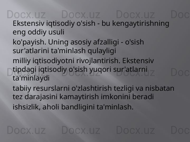 Ekstensiv iqtisodiy o'sish - bu kengaytirishning 
eng oddiy usuli
ko'payish. Uning asosiy afzalligi - o'sish 
sur'atlarini ta'minlash qulayligi
milliy iqtisodiyotni rivojlantirish. Ekstensiv 
tipdagi iqtisodiy o'sish yuqori sur'atlarni 
ta'minlaydi
tabiiy resurslarni o'zlashtirish tezligi va nisbatan 
tez darajasini kamaytirish imkonini beradi
ishsizlik, aholi bandligini ta'minlash. 