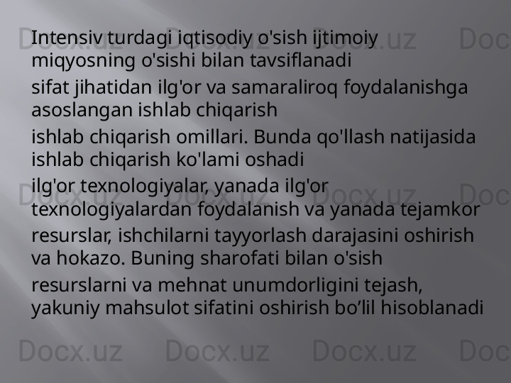 Intensiv turdagi iqtisodiy o'sish ijtimoiy 
miqyosning o'sishi bilan tavsiflanadi
sifat jihatidan ilg'or va samaraliroq foydalanishga 
asoslangan ishlab chiqarish
ishlab chiqarish omillari. Bunda qo'llash natijasida 
ishlab chiqarish ko'lami oshadi
ilg'or texnologiyalar, yanada ilg'or 
texnologiyalardan foydalanish va yanada tejamkor
resurslar, ishchilarni tayyorlash darajasini oshirish 
va hokazo. Buning sharofati bilan o'sish
resurslarni va mehnat unumdorligini tejash, 
yakuniy mahsulot sifatini oshirish   bo’lil hisoblanadi 