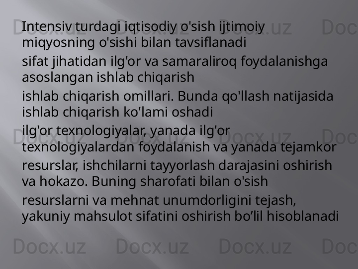 Intensiv turdagi iqtisodiy o'sish ijtimoiy 
miqyosning o'sishi bilan tavsiflanadi
sifat jihatidan ilg'or va samaraliroq foydalanishga 
asoslangan ishlab chiqarish
ishlab chiqarish omillari. Bunda qo'llash natijasida 
ishlab chiqarish ko'lami oshadi
ilg'or texnologiyalar, yanada ilg'or 
texnologiyalardan foydalanish va yanada tejamkor
resurslar, ishchilarni tayyorlash darajasini oshirish 
va hokazo. Buning sharofati bilan o'sish
resurslarni va mehnat unumdorligini tejash, 
yakuniy mahsulot sifatini oshirish   bo’lil hisoblanadi