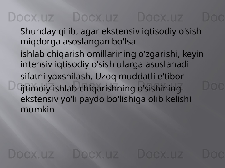 Shunday qilib, agar ekstensiv iqtisodiy o'sish 
miqdorga asoslangan bo'lsa
ishlab chiqarish omillarining o'zgarishi, keyin 
intensiv iqtisodiy o'sish ularga asoslanadi
sifatni yaxshilash. Uzoq muddatli e'tibor
ijtimoiy ishlab chiqarishning o'sishining 
ekstensiv yo'li paydo bo'lishiga olib kelishi 
mumkin 