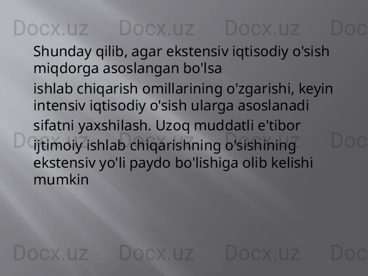 Shunday qilib, agar ekstensiv iqtisodiy o'sish 
miqdorga asoslangan bo'lsa
ishlab chiqarish omillarining o'zgarishi, keyin 
intensiv iqtisodiy o'sish ularga asoslanadi
sifatni yaxshilash. Uzoq muddatli e'tibor
ijtimoiy ishlab chiqarishning o'sishining 
ekstensiv yo'li paydo bo'lishiga olib kelishi 
mumkin