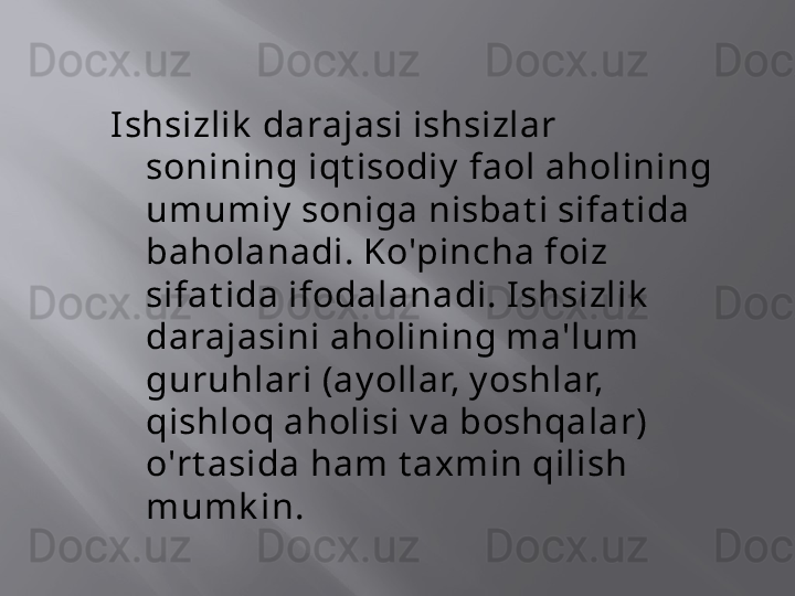 I shsizlik  darajasi ishsizlar 
sonining iqt isodiy  faol aholining 
umumiy  soniga nisbat i sifat ida 
baholanadi. Ko'pincha foiz 
sifat ida ifodalanadi. I shsizlik  
darajasini aholining ma'lum 
guruhlari (ay ollar, y oshlar, 
qishloq aholisi v a boshqalar) 
o'rt asida ham t axmin qilish 
mumk in. 