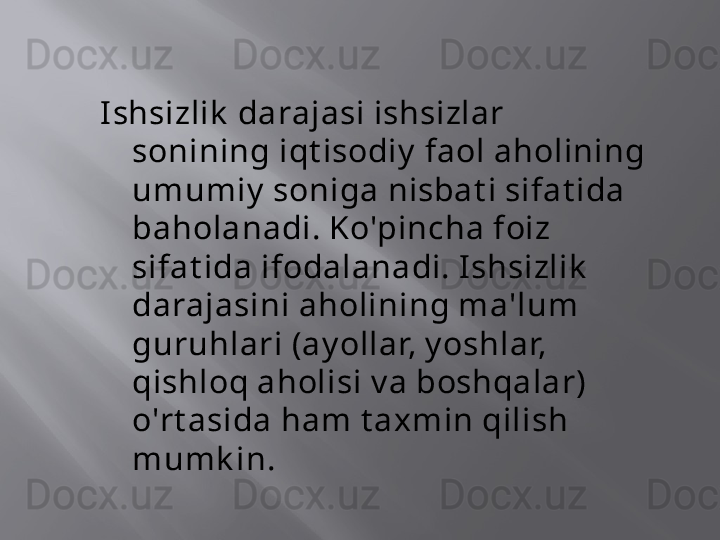 I shsizlik  darajasi ishsizlar 
sonining iqt isodiy  faol aholining 
umumiy  soniga nisbat i sifat ida 
baholanadi. Ko'pincha foiz 
sifat ida ifodalanadi. I shsizlik  
darajasini aholining ma'lum 
guruhlari (ay ollar, y oshlar, 
qishloq aholisi v a boshqalar) 
o'rt asida ham t axmin qilish 
mumk in.