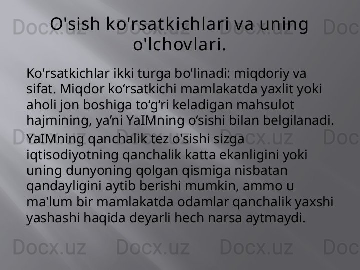 O'sish k o'rsat k ichlari v a uning 
o'lchov lari.
Ko'rsatkichlar ikki turga bo'linadi: miqdoriy va 
sifat. Miqdor ko‘rsatkichi mamlakatda yaxlit yoki 
aholi jon boshiga to‘g‘ri keladigan mahsulot 
hajmining, ya’ni YaIMning o‘sishi bilan belgilanadi.
YaIMning qanchalik tez o'sishi sizga 
iqtisodiyotning qanchalik katta ekanligini yoki 
uning dunyoning qolgan qismiga nisbatan 
qandayligini aytib berishi mumkin, ammo u 
ma'lum bir mamlakatda odamlar qanchalik yaxshi 
yashashi haqida deyarli hech narsa aytmaydi. 