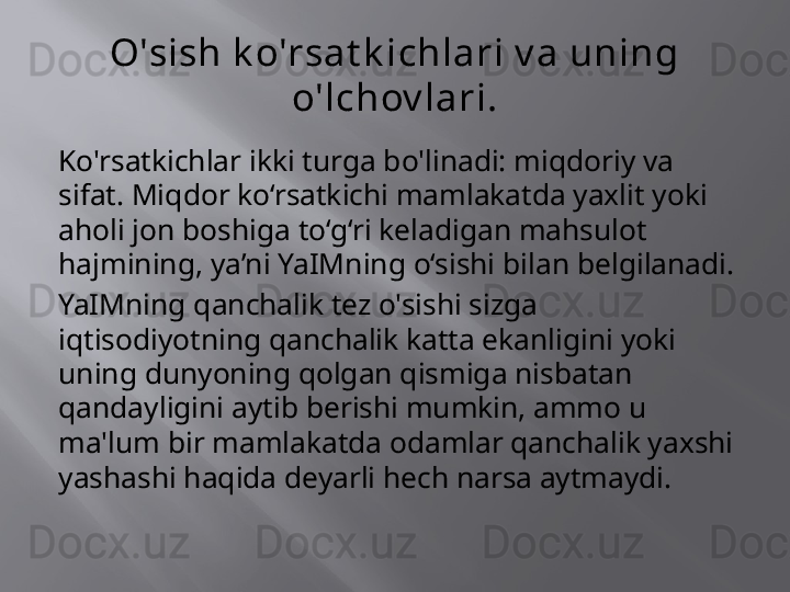 O'sish k o'rsat k ichlari v a uning 
o'lchov lari.
Ko'rsatkichlar ikki turga bo'linadi: miqdoriy va 
sifat. Miqdor ko‘rsatkichi mamlakatda yaxlit yoki 
aholi jon boshiga to‘g‘ri keladigan mahsulot 
hajmining, ya’ni YaIMning o‘sishi bilan belgilanadi.
YaIMning qanchalik tez o'sishi sizga 
iqtisodiyotning qanchalik katta ekanligini yoki 
uning dunyoning qolgan qismiga nisbatan 
qandayligini aytib berishi mumkin, ammo u 
ma'lum bir mamlakatda odamlar qanchalik yaxshi 
yashashi haqida deyarli hech narsa aytmaydi.