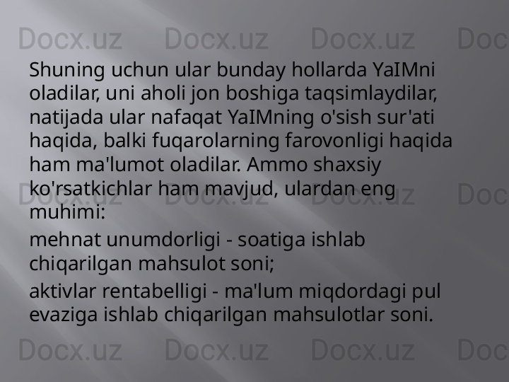 Shuning uchun ular bunday hollarda YaIMni 
oladilar, uni aholi jon boshiga taqsimlaydilar, 
natijada ular nafaqat YaIMning o'sish sur'ati 
haqida, balki fuqarolarning farovonligi haqida 
ham ma'lumot oladilar. Ammo shaxsiy 
ko'rsatkichlar ham mavjud, ulardan eng 
muhimi:
mehnat unumdorligi - soatiga ishlab 
chiqarilgan mahsulot soni;
aktivlar rentabelligi - ma'lum miqdordagi pul 
evaziga ishlab chiqarilgan mahsulotlar soni. 