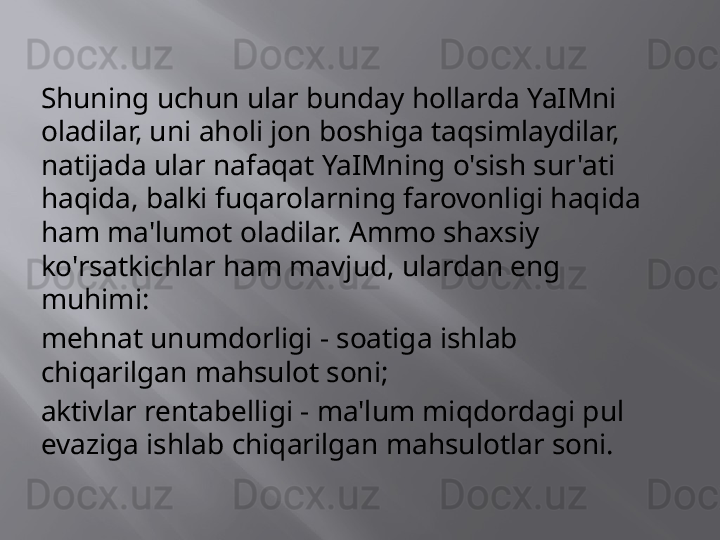 Shuning uchun ular bunday hollarda YaIMni 
oladilar, uni aholi jon boshiga taqsimlaydilar, 
natijada ular nafaqat YaIMning o'sish sur'ati 
haqida, balki fuqarolarning farovonligi haqida 
ham ma'lumot oladilar. Ammo shaxsiy 
ko'rsatkichlar ham mavjud, ulardan eng 
muhimi:
mehnat unumdorligi - soatiga ishlab 
chiqarilgan mahsulot soni;
aktivlar rentabelligi - ma'lum miqdordagi pul 
evaziga ishlab chiqarilgan mahsulotlar soni.