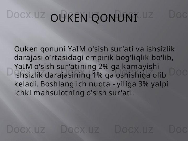 OUKEN  QON UN I
Ouk en qonuni YaIM o'sish sur 'at i v a ishsizlik  
darajasi o'rt asidagi empirik  bog'liqlik  bo'lib, 
YaIM o'sish sur 'at ining 2%  ga k amay ishi 
ishsizlik  darajasining 1%  ga oshishiga olib 
k eladi. Boshlang'ich nuqt a - y iliga 3%  y alpi 
ichk i mahsulot ning o'sish sur 'at i. 