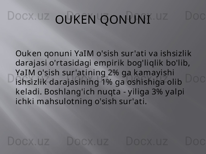 OUKEN  QON UN I
Ouk en qonuni YaIM o'sish sur 'at i v a ishsizlik  
darajasi o'rt asidagi empirik  bog'liqlik  bo'lib, 
YaIM o'sish sur 'at ining 2%  ga k amay ishi 
ishsizlik  darajasining 1%  ga oshishiga olib 
k eladi. Boshlang'ich nuqt a - y iliga 3%  y alpi 
ichk i mahsulot ning o'sish sur 'at i.