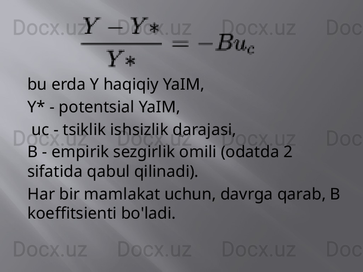 bu erda Y haqiqiy YaIM,
Y* - potentsial YaIM,
  uc - tsiklik ishsizlik darajasi,
B - empirik sezgirlik omili (odatda 2 
sifatida qabul qilinadi).
Har bir mamlakat uchun, davrga qarab, B 
koeffitsienti bo'ladi. 