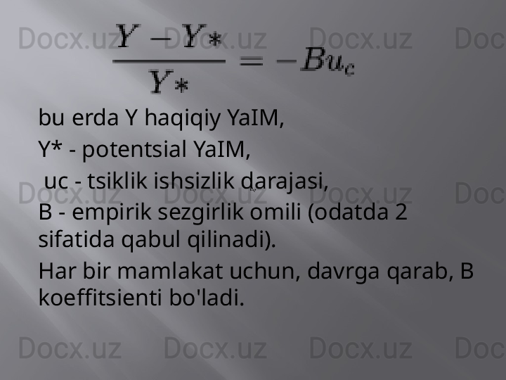 bu erda Y haqiqiy YaIM,
Y* - potentsial YaIM,
  uc - tsiklik ishsizlik darajasi,
B - empirik sezgirlik omili (odatda 2 
sifatida qabul qilinadi).
Har bir mamlakat uchun, davrga qarab, B 
koeffitsienti bo'ladi.