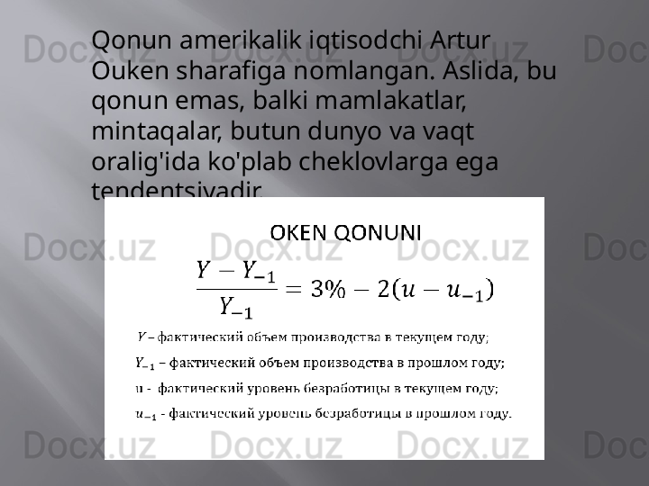 Qonun amerikalik iqtisodchi Artur 
Ouken sharafiga nomlangan. Aslida, bu 
qonun emas, balki mamlakatlar, 
mintaqalar, butun dunyo va vaqt 
oralig'ida ko'plab cheklovlarga ega 
tendentsiyadir. 