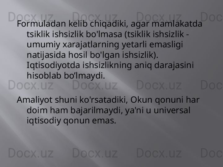 Formuladan kelib chiqadiki, agar mamlakatda 
tsiklik ishsizlik bo'lmasa (tsiklik ishsizlik - 
umumiy xarajatlarning yetarli emasligi 
natijasida hosil bo'lgan ishsizlik). 
Iqtisodiyotda ishsizlikning aniq darajasini 
hisoblab bo’lmaydi.
Amaliyot shuni ko'rsatadiki, Okun qonuni har 
doim ham bajarilmaydi, ya'ni u universal 
iqtisodiy qonun emas. 