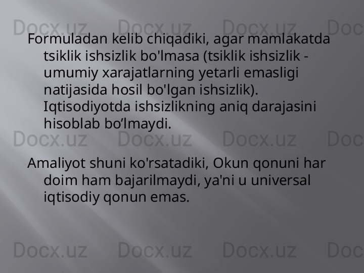 Formuladan kelib chiqadiki, agar mamlakatda 
tsiklik ishsizlik bo'lmasa (tsiklik ishsizlik - 
umumiy xarajatlarning yetarli emasligi 
natijasida hosil bo'lgan ishsizlik). 
Iqtisodiyotda ishsizlikning aniq darajasini 
hisoblab bo’lmaydi.
Amaliyot shuni ko'rsatadiki, Okun qonuni har 
doim ham bajarilmaydi, ya'ni u universal 
iqtisodiy qonun emas.