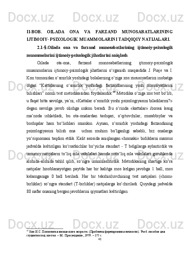 II-BOB.   OILАDА   ONА   VA   FАRZАND   MUNOSАBАTLАRINING
IJTIMOIY- РSIXOLOGIK MUАMMOLАRINI TАDQIQIY NАTIJАLАRI.  
2.1- § . Oilаdа   onа   va   fаrzаnd   munosаbаtlаrining   ijtimoiy-рsixologik
muаmmolаrini  ijtimoiy-рsixologik jihаtlаrini аniqlаsh 
Oilаdа   otа-onа,   fаrzаnd   munosаbаtlаrining   ijtimoiy-рsixologik
muаmmolаrini   ijtimoiy-рsixologik   jihаtlаrini   o‘rganish   maqsadida   J.   Piaje   va   I.
Kon tomonidan o‘smirlik yoshidagi bolalarning o‘ziga xos xususiyatlarini inobatga
olgan   “Kattalarning   o‘smirlik   yoshidagi   farzandlarining   yosh   xususiyatlarini
bilishlari” nomli test metodikasidan foydalandik . 49
 Metodika o‘ziga xos test bo‘lib,
u faqat bitta savolga, ya’ni, «Kattalar o‘smirlik yoshi psixologiyasini biladilarmi?»
degan   savolga   javob   olishga   imkon   beradi.   Bu   o‘rinda   «kattalar»   iborasi   keng
ma’noda   ishlatiladi,   bu   ota-onalardan   tashqari,   o‘qituvchilar,   murabbiylar   va
boshqalar   ham   bo‘lishlari   mumkin.   Aynan,   o‘smirlik   yoshidagi   farzandining
psixologiyasini   bilish   ona     uchun   muhim   bo‘lganligi   sababli,   biz   onalarga
yo‘riqnomani taqdim etdik. Kalit asosida aniqlangan «homaki» birliklarni maxsus
jadvalda   keltirilgan   ko‘rsatkichlar   bo‘yicha   standart   -   T   belgilarga   aylantirdik   va
umumiy natijalarni to‘liq oila vakilalari hamda noto‘liq oila vakilalari guruhlarida
alohida-alohida   tahlil   qilib,   so‘ngra   umumlashtirdik.   Metodikaning   shartiga   ko‘ra
natijalar   hisoblanayotgan   paytda   har   bir   kalitga   mos   kelgan   javobga   1   ball,   mos
kelamganiga   0   ball   beriladi.   Har   bir   tekshiriluvchining   test   natijalari   («hom»
birliklar)   so‘ngra   standart   (T-birliklar)   natijalarga   ko‘chiriladi.   Quyidagi   jadvalda
80 nafar onaning bergan javoblarini qiymatlari keltirilgan.
49
 Кон И.С. Психология юношеского возраста: (Проблемы формирования личности). Учеб. пособие для 
студентов пед. ин-тов. – М.: Просвещение, 1979. – 175 с
41