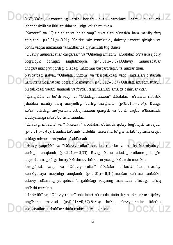 0. 37 ) . Ya’ni,   n azoratning   ortib   borishi   bilan   qarorlarni   qabul   qilishlikda
ishonchsizlik va ikkilanishlar vujudga kelish mumkin.
“Nazorat”   va   “ Qiziqishlar   va   bo‘sh   vaqt ”   shkalalari   o‘rtasida   ham   manfiy   farq
aniqlandi.   p<0.01;r=-0. 21 ) .   Ko‘rishimiz   mumkinki,   doimiy   nazorat   qiziqish   va
bo‘sh vaqtni mazmunli tashkillashda qiyinchilik tug’diradi.
“O ilaviy munosabatlar chegarasi ” va “Oiladagi intizom”  shkalalari o‘rtasida  ijobiy
bog’liqlik   borligini   anglatmoqda.   (p<0.01;r=0. 39 ) .Oilaviy   munosabatlar
chegarasining yuqoriligi oiladagi intizomni barqarorligini ta’minlar ekan.
Navbatdagi  jadval, “Oiladagi  intizom” va “Birgalikdagi  vaqt”   shkalalari  o‘rtasida
ham   statistik jihatdan   bog’liqlik mavjud.   (p<0.01;r=0.37).Oiladagi intizom tufayli
birgalikdagi vaqtni samarali va foydali taqsimlanishi amalga oshirilar ekan.
“Qiziqishlar   va   bo‘sh   vaqt”   va   “Oiladagi   intizom”   shkalalari     o‘rtasida   statistik
jihatdan   manfiy   farq   mavjudligi   borligi   aniqlandi.   (p<0.01;r=-0.24).   Bunga
ko‘ra   ,oiladagi   me’yoridan   ortiq   intizom   qiziqish   va   bo‘sh   vaqtni   o‘tkazishda
ziddiyatlarga sabab bo‘lishi mumkin.
“Oiladagi   intizom”   va   “   Nazorat’’   shkalalari   o‘rtasida   ijobiy   bog’liqlik   mavzjud.
(p<0.01;r=0,46). Bundan ko‘rinib turibdiki, nazoratni to‘g’ri tarkib toptirish orqali
oildagi intizom me’yorlari shakllanadi.
“Hissiy   yaqinlik”   va   “Oilaviy   rollar”   shkalalari   o‘rtasida   manfiy   korrelyatsiya
borligi     aniqlandi.   (p<0.01;r=-0,23).   Bunga   ko‘ra   oiladagi   rollarning   to‘g’ri
taqsimlanmaganligi  hissiy kelishmovchiliklarni yuzaga keltirishi mumkin.
“Birgalikda   vaqt”   va   “Oilaviy   rollar”   shkalalari   o‘rtasida   ham   manfuy
korrelyatsiya   mavjuligi   aniqlandi.   (p<0.01;r=-0,34).Bundan   ko‘rinib   turibdiki,
oilaviy   rollarning   yo‘qolishi   birgalikdagi   vaqtning   mazmunli   o‘tishiga   to ‘siq
bo‘lishi mumkin.
“   Liderlik”   va   “Oilaviy   rollar”   shkalalari   o‘rtasida   statistik   jihatdan   o‘zaro   ijobiy
bog’liqlik   mavjud.   (p<0.01;r= 0,59 ). Bunga   ko‘ra   oilaviy   rollar   liderlik
xususiyatlarini shakllanishida muhim o‘rin tutar ekan.
51 