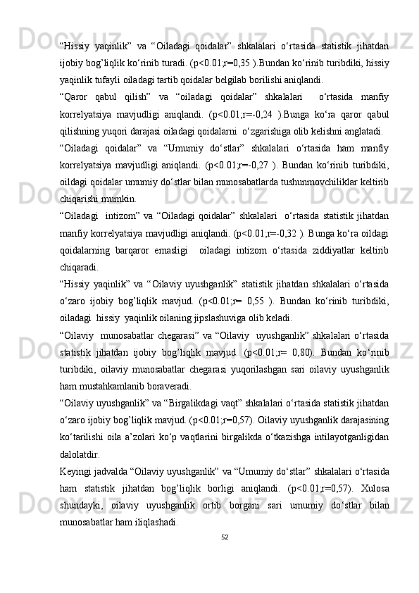 “Hissiy   yaqinlik”   va   “Oiladagi   qoidalar”   shkalalari   o‘rtasida   statistik   jihatdan
ijobiy bog’liqlik ko‘rinib turadi.  (p<0.01;r=0,35 ).Bundan ko‘rinib turibdiki, hissiy
yaqinlik tufayli oiladagi tartib qoidalar belgilab borilishi aniqlandi.
“Qaror   qabul   qilish”   va   “oiladagi   qoidalar”   shkalalari     o‘rtasida   manfiy
korrelyatsiya   mavjudligi   aniqlandi.   (p<0.01;r=-0,24   ).Bunga   ko‘ra   qaror   qabul
qilishning yuqori darajasi oiladagi qoidalarni  o‘zgarishiga olib kelishni anglatadi.
“Oiladagi   qoidalar”   va   “Umumiy   do‘stlar”   shkalalari   o‘rtasida   ham   manfiy
korrelyatsiya   mavjudligi   aniqlandi.   (p<0.01;r=-0,27   ).   Bundan   ko‘rinib   turibdiki,
oildagi qoidalar umumiy do‘stlar bilan munosabatlarda tushunmovchiliklar keltirib
chiqarishi mumkin.
“Oiladagi     intizom”   va   “Oiladagi   qoidalar”   shkalalari     o‘rtasida   statistik   jihatdan
manfiy korrelyatsiya mavjudligi aniqlandi. (p<0.01;r=-0,32 ). Bunga ko‘ra oildagi
qoidalarning   barqaror   emasligi     oiladagi   intizom   o‘rtasida   ziddiyatlar   keltirib
chiqaradi.
“Hissiy   yaqinlik”   va   “Oilaviy   uyushganlik”   statistik   jihatdan   shkalalari   o‘rtasida
o‘zaro   ijobiy   bog’liqlik   mavjud.   (p<0.01;r=   0,55   ).   Bundan   ko‘rinib   turibdiki,
oiladagi  hissiy  yaqinlik oilaning jipslashuviga olib keladi.
“Oilaviy    munosabatlar   chegarasi”   va   “Oilaviy    uyushganlik”   shkalalari   o‘rtasida
statistik   jihatdan   ijobiy   bog’liqlik   mavjud.   (p<0.01;r=   0,80).   Bundan   ko ‘rinib
turibdiki,   oilaviy   munosabatlar   chegarasi   yuqorilashgan   sari   oilaviy   uyushganlik
ham mustahkamlanib boraveradi.
“Oilaviy uyushganlik” va “Birgalikdagi vaqt” shkalalari o‘rtasida statistik jihatdan
o‘zaro ijobiy bog’liqlik mavjud. (p<0.01;r=0,57). Oilaviy uyushganlik darajasining
ko‘tarilishi   oila   a’zolari   ko‘p   vaqtlarini   birgalikda   o‘tkazishga   intilayotganligidan
dalolatdir.
Keyingi jadvalda “Oilaviy uyushganlik” va “Umumiy do‘stlar”  shkalalari o‘rtasida
ham   statistik   jihatdan   bog’liqlik   borligi   aniqlandi.   (p<0.01;r=0,57).   Xulosa
shundayki ,   oilaviy   uyushganlik   ortib   borgani   sari   umumiy   do ‘stlar   bilan
munosabatlar ham iliqlashadi. 
52 