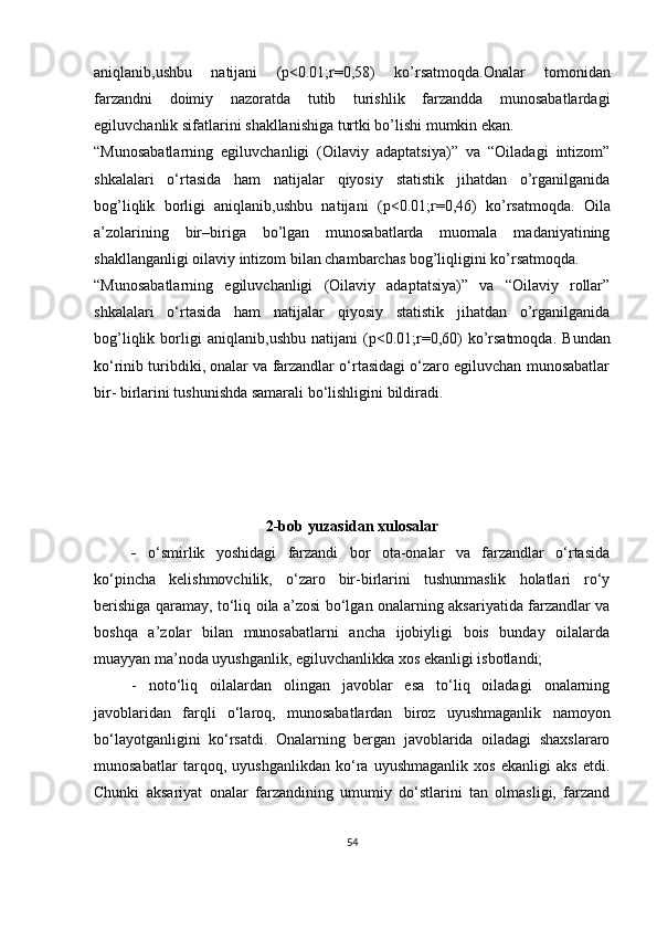 aniqlanib,ushbu   natijani   (p<0.01;r=0,58)   ko’rsatmoqda.Onalar   tomonidan
farzandni   doimiy   nazoratda   tutib   turishlik   farzandda   munosabatlardagi
egiluvchanlik sifatlarini  shakllanishiga turtki bo’lishi mumkin ekan.
“Munosabatlarning   egiluvchanligi   (Oilaviy   adaptatsiya)”   va   “Oiladagi   intizom”
shkalalari   o‘rtasida   ham   natijalar   qiyosiy   statistik   jihatdan   o’rganilganida
bog’liqlik   borligi   aniqlanib,ushbu   natijani   (p<0.01;r=0,46)   ko’rsatmoqda.   Oila
a’zolarining   bir–biriga   bo’lgan   munosabatlarda   muomala   madaniyatining
shakllanganligi oilaviy intizom bilan chambarchas bog’liqligini ko’rsatmoqda.
“Munosabatlarning   egiluvchanligi   (Oilaviy   adaptatsiya)”   va   “Oilaviy   rollar”
shkalalari   o‘rtasida   ham   natijalar   qiyosiy   statistik   jihatdan   o’rganilganida
bog’liqlik   borligi   aniqlanib ,ushbu   natijani   (p<0.01;r= 0,60 )   ko’rsatmoqda.   Bundan
ko‘rinib turibdiki, onalar va farzandlar o‘rtasidagi o‘zaro egiluvchan munosabatlar
bir- birlarini tushunishda samarali bo‘lishligini bildiradi.
2-b ob yuzasidan xulosalar
-   o‘smirlik   yoshidagi   farzandi   bor   ota-onalar   va   farzandlar   o‘rtasida
ko‘pincha   kelishmovchilik,   o‘zaro   bir-birlarini   tushunmaslik   holatlari   ro‘y
berishiga qaramay,   to‘liq oila a’zosi bo‘lgan onalarning aksariyatida farzandlar va
boshqa   a’zolar   bilan   munosabatlarni   ancha   ijobiyligi   bois   bunday   oilalarda
muayyan ma’noda uyushganlik, egiluvchanlikka xos ekanligi isbotlandi;
-   noto‘liq   oilalardan   olingan   javoblar   esa   to‘liq   oiladagi   onalarning
javoblaridan   farqli   o‘laroq,   munosabatlardan   biroz   uyushmaganlik   namoyon
bo‘layotganligini   ko‘rsatdi.   Onalarning   bergan   javoblarida   oiladagi   shaxslararo
munosabatlar   tarqoq,   uyushganlikdan   ko‘ra   uyushmaganlik   xos   ekanligi   aks   etdi.
Chunki   aksariyat   onalar   farzandining   umumiy   do‘stlarini   tan   olmasligi,   farzand
54
