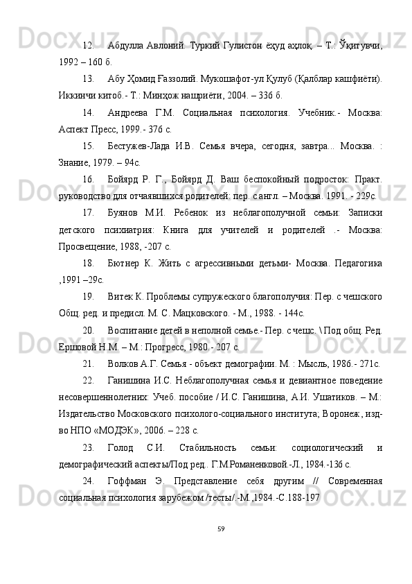 12. Абдулла Авлоний. Туркий Гулистон ёҳуд аҳлоқ. – Т.: Ўқитувчи,
1992 – 160 б.
13. Абу Ҳомид Ғаззолий. Мукошафот-ул Қулуб (Қалблар кашфиёти).
Иккинчи китоб.- Т.: Минҳож нашриёти, 2004. – 336 б.
14. Андреева   Г.М.   Социальная   психология.   Учебник.-   М осква :
Аспект Пресс, 1999. -  376  с .
15. Бестужев-Лада   И.В.   Семья   вчера,   сегодня,   завтра...   М осква .   :
Знание, 1979. – 94 с .
16. Бойярд   Р.   Г.,   Бойярд   Д.   Ваш   беспокойный   подросток:   Практ.
руководство для отчаявшихся родителей: пер. с англ. – М осква.  1991. - 229с.
17. Буянов   М.И.   Ребенок   из   неблагополучной   семьи:   Записки
дет ского   психиатр ия :   Кн ига   для   учителей   и   родителей   .-   М осква :
Просвещение, 1988, -207 с.
18. Бютнер   К.   Жить   с   агрессивными   детьми -   М осква .   Педагогика
, 1991 –29с.
19. Витек К. Проблемы супружеского благополучия: Пер. с чешского
Общ. ред.  и  предисл. М. С. Мацковского. - М., 1988. - 144с. 
20. Воспитание детей в неполной семье.- Пер. с чешс. \ Под общ. Ред.
Ершовой Н.М. – М.: Прогресс, 1980.- 207 с.
21. Волков А.Г. Семья - объект демографии. М. : Мысль, 1986.- 271с.
22. Ганишина   И.С.   Неблагополучная   семья   и   девиантное   поведение
несовершеннолетних: Учеб. пособие / И.С. Ганишина, А.И. Ушатиков. – М.:
Издательство Московского психолого-социального института; Воронеж ,   и зд -
во НПО «МОДЭК», 2006. – 228 с.
23. Голод   С.И.   Стабильность   семьи:   социологический   и
демографический аспекты/Под ред..  Г.М.Романенковой.-Л., 1984.-136 с.
24. Гоффман   Э.   Представление   себя   другим   //   Современная
социальная психология зарубежом /тесты/.-М.,1984.-С.188-197
59 