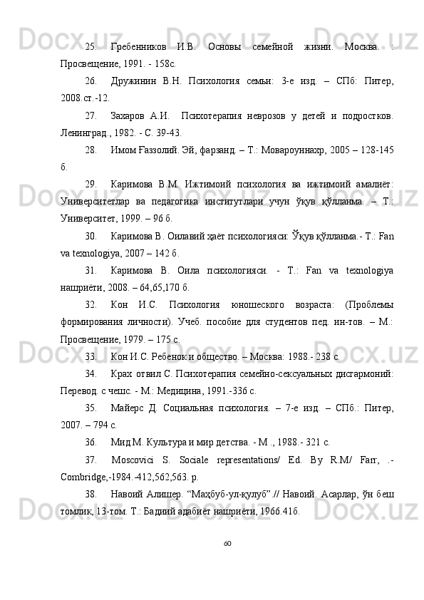 25. Гребенников   И.В.   Основы   семейной   жизни.   М осква .   :
Просвещение, 1991. -   158с.
26. Дружинин   В.Н.   Психология   семьи:   3-е   изд.   –   СПб:   Питер,
2008.ст.-12.
27. Захаров   А.И.     Психотерапия   неврозов   у   детей   и   подростков.
Л енинград ., 1982. - С. 39-43.
28. Имом Ғаззолий. Эй, фарзанд. – Т.: Мовароуннахр, 2005 – 128 -145
б.
29. Каримова   В.М.   Ижтимоий   психология   ва   ижтимоий   амалиёт:
Университетлар   ва   педагогика   институтлари   учун   ўқув   қўлланма.   –   Т.:
Университет, 1999. – 96 б.
30. Каримова В. Оила вий  ҳаёт психологияси: Ўқув қўлланма.- Т.: Fan
va texnologiya, 2007 – 142 б.
31. Каримова   В.   Оила   психологияси.   -   Т.:   Fan   va   texnologiya
нашриёти, 2008. – 64,65,170 б.
32. Кон   И.С.   Психология   юношеского   возраста:   (Проблемы
формирования   личности).   Учеб.   пособие   для   студентов   пед.   ин-тов.   –   М.:
Просвещение, 1979. – 175 с.
33. Кон И.С. Ребенок и общество. – М осква : 1988.- 238 с.
34. Крах отвил С. Психотерапия семейно-сексуальных дисгармоний:
Перевод. с чешс. - М.: Медицина,   1991.-336 с.
35. Майерс   Д.   Социальная   психология.   –   7-е   изд.   –   СПб.:   Питер,
2007. – 794 с.
36. Мид М. Культура и мир детства. - М ., 1988.- 321 с.
37. Moscovici   S.   Sociale   representations/   Ed.   By   R.M/   Farr,   .-
Combridge,-1984.-412,562,563. p.
38. Навоий   Алишер.   “Маҳбуб-ул-қулуб”.//   Навоий.   Асарлар,   ўн   беш
томлик, 13-том. Т.: Бадиий адабиёт нашриёти, 1966. 41б.
60 