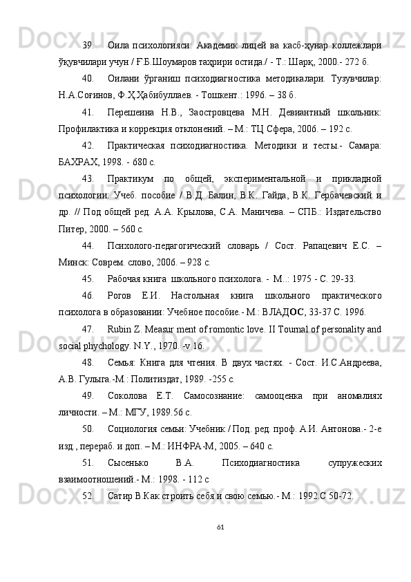 39. Оила   психологияси:   Академик   лицей   ва   касб-ҳунар   коллежлари
ўқувчилари учун /  Ғ .Б.Шоумаров таҳрири остида./ - Т.: Шарқ, 2000.- 272 б.
40. Оилани   ўрганиш   психодиагностика   методикалари.   Тузувчилар:
Н.А.Со ғ инов, Ф. Ҳ . Ҳ абибуллаев. - Тошкент.: 1996. – 38  б .
41. Перешеина   Н.В.,   Заостровцева   М.Н.   Девиантный   школьник:
Профилактика и коррекция отклонений. – М.: ТЦ Сфера, 2006. – 192 с.
42. Практическая   психодиагностика.   Методики   и   тесты.-   Самара:
БАХРАХ, 1998. - 680 с.
43. Практикум   по   общей,   экспериментальной   и   прикладной
психологии:   Учеб.   пособие   /   В.Д.   Балин,   В.К.   Гайда,   В.К.   Гербачевский   и
др.   //   Под   общей   ред.   А.А.   Крылова,   С.А.   Маничева.   –   СПБ.:   Издательство
Питер, 2000. – 560 с.
44. Психолого-педагогический   словарь   /   Сост.   Рапацевич   Е.С.   –
Минск: Соврем. слово, 2006. – 928 с.
45. Рабочая книга   школьного  психолога. -  М. . : 1975 - С. 29-33.
46. Рогов   Е.И.   Настольная   книга   школьного   практического
психолога в образовании: Учебное пособие.- М.: ВЛАД ОС , 33-37  С. 1996.
47. Rubin Z. Measur ment of romontic love. II Tournal of personality and
social phychology. N.Y., 1970. -v 16.
48. Семья:   Книга   для   чтения.   В   двух   частях.   -   Сост.   И.С.Андреева,
А.В. Гулыга.-М.: Политиздат, 1989. -255 с.
49. Соколова   Е.Т.   Самосознание:   самооценка   при   аномалиях
личности. – М.: МГУ, 1989 .56  c .
50. Социология семьи: Учебник / Под. ред. проф. А.И. Антонова.- 2-е
изд., перераб. и доп. – М.: ИНФРА-М, 2005. – 640 с.
51. Сысенько   В.А.   Психодиагностика   супружеских
взаимоотношений.- М.: 1998. - 112 с
52. Сатир В.Как строить себя и свою семью.- М. : 1992.C 50-72 .
61 