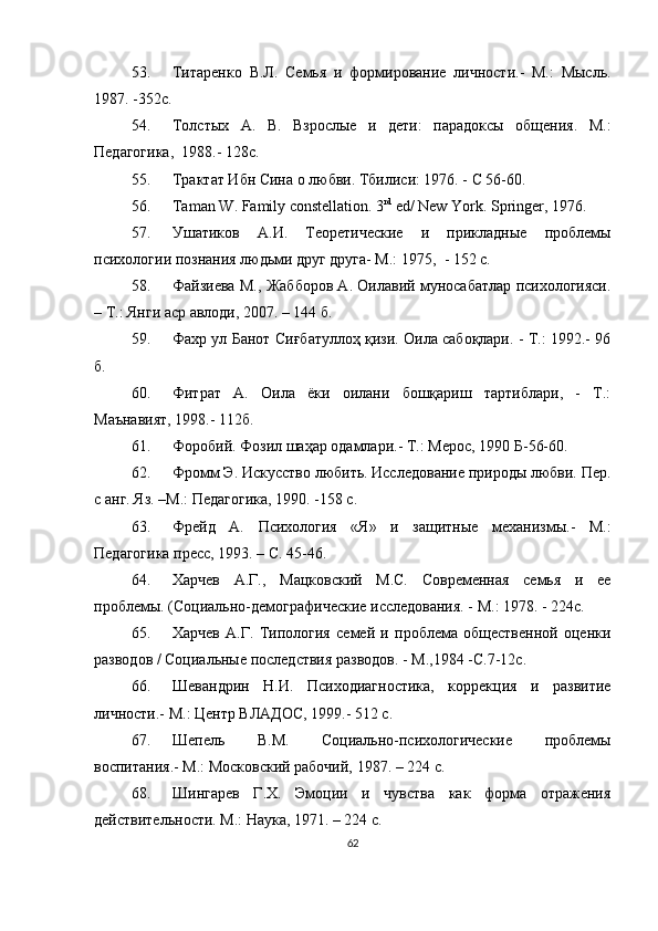 53. Титаренко   В.Л.   Семья   и   формирование   личности.-   М.:   Мысль.
1987. -352с.
54. Толстых   А.   В.   Взрослые   и   дети:   парадоксы   общения.   М. :
Педагогика,   1988.- 128с.
55. Трактат Ибн Сина о любви. Тбилиси: 1976. - С 56-60.
56. Taman W. Family constellation. 3 rd
 ed/ New York. Springer, 1976 .
57. Ушатиков   А.И.   Теоретические   и   прикладные   проблемы
психологии познания людьми друг друга- М.: 1975,   -  152   с.
58. Файзиева М., Жабборов А. Оилавий муносабатлар психологияси.
– Т.: Янги аср авлоди, 2007. – 144 б.
59. Фахр ул Банот Си ғб атуллоҳ қизи. Оила сабоқлари. - Т.: 1992.- 96
б.
60. Фитрат   А.   Оила   ёки   оилани   бошқариш   тартиблари,   -   Т.:
Маънавият, 1998.- 112б.
61. Форобий. Фозил шаҳар одамлари.- Т.: Мерос, 1990   Б- 56-60.
62. Фромм Э. Искусство любить. Исследование природы любви. Пер.
с анг. Яз.  – М . : Педагогика, 1990. -158 с.
63. Фрейд   А.   Психология   «Я»   и   защитные   механизмы.-   М.:
Педагогика пресс, 1993. – С. 45-46.
64. Харчев   А.Г.,   Мацковский   М.С.   Современная   семья   и   ее
проблемы.  (Социально-демографические исследования. - М.: 1978. - 224с.
65. Харчев   А.Г.   Типология   семей   и   проблема   общественной   оценки
разводов / Социальные последствия разводов.   -   М.,1984 -С.7-12с.
66. Шевандрин   Н.И.   Психодиагностика,   коррекция   и   развитие
личности.- М.: Центр ВЛАДОС, 1999.- 512 с.
67. Шепель   В.М.   Социально-психологические   проблемы
воспитания.- М.: Московский рабочий, 1987. – 224 с.
68. Шингарев   Г.Х.   Эмоции   и   чувства   как   форма   отражения
действительности. М.: Наука, 1971. – 224 с.
62