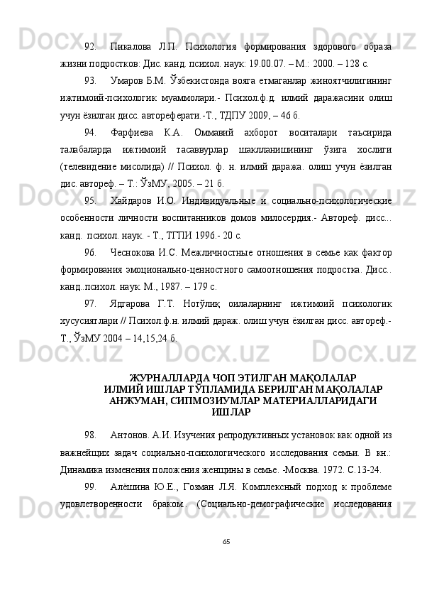 92. Пикалова   Л.П.   Психология   формирования   здорового   образа
жизни подростков: Дис. канд. психол. наук: 19.00.07. – М.: 2000. – 128 с.
93. Умаров   Б.М.   Ўзбекистонда   вояга   етмаганлар   жиноятчилигининг
ижтимоий-психологик   муаммолари.-   Психол.ф.д.   илмий   даражасини   олиш
учун ёзилган дисс. автореферати.-Т., ТДПУ 2009, – 46 б. 
94. Фарфиева   К.А.   Оммавий   ахборот   воситалари   таъсирида
талабаларда   ижтимоий   тасаввурлар   шаклланишининг   ўзига   хослиги
(телевидение   мисолида)   //   Психол.   ф.   н.   илмий   даража.   олиш   учун   ёзилган
дис. автореф. – Т.: ЎзМУ, 2005. – 21 б.
95. Хайдаров   И.О.   Индивидуальные   и   социально-психологические
особенности   личности   воспитанников   домов   милосердия.-   Автореф.   дисс...
канд.  психол. наук. - Т.,  ТГПИ  1996.- 20 с.
96. Чеснокова   И.С.   Межличностные   отношения   в   семье   как   фактор
формирования эмоционально-ценностного самоотношения подростка. Дисс..
канд..психол. наук. М., 1987. – 179 с.
97. Ядгарова   Г.Т.   Нотўлиқ   оилаларнинг   ижтимоий   психологик
хусусиятлари // Психол.ф.н. илмий дараж. олиш учун ёзилган дисс. автореф.-
Т., ЎзМУ 2004 – 14,15,24 б.
ЖУРНАЛЛАРДА ЧОП ЭТИЛГАН МАҚОЛАЛАР
ИЛМИЙ ИШЛАР ТЎПЛАМИДА БЕРИЛГАН МАҚОЛАЛАР
АНЖУМАН, СИПМОЗИУМЛАР МАТЕРИАЛЛАРИДАГИ
ИШЛАР
98. Антонов. А.И. Изучения репродуктивных установок как одной из
важнейщих   задач   социально-психологического   исследования   семьи.   В   кн.:
Динамика изменения положения женщины в семье. -М осква . 1972.  С. 13-24.
99. Алёшина   Ю.Е.,   Гозман   Л.Я.   Комплексный   подход   к   проблеме
удовлетворенности   браком..   (Социально-демографические   исследования
65