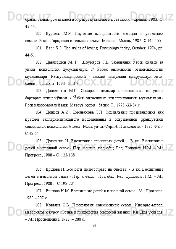 брака,   семьи,   рождаемости   и   репродуктивного   поведения.   -Ереван,   1983.   С.
43-44.
100. Буриева   М.Р.   Изучение   плодовитости   женщин   в   узбекских
семьях. В кн.: Городская и сельская семья -  М осква  : Мысль, 1987.-С 142-155.
101. Bapr   S .   I .   The   styles   of   loving .   Psychology   today ,   October , 1974,   pp .
44-51 .
102. Давлетшин   М.   Г.,   Шоумаров   Ғ.Б.   Замонавий   Ўзбек   оиласи   ва
унинг   психологик   хусусиятлари.   //   Ўзбек   оиласининг   этнопсихологик
муаммолари:   Республика   илмий   -   амалий   анжумани   маърузалари   қисқ.
баёни.- Тошкент, 1993.- Б. 3-7.
103. Давлетшин   М.Г.   Оиладаги   низолар   психологияси   ва   унинг
бартараф   этиш   йўлари.   /   Ўзбек   оиласининг   этнопсихологик   муаммолари.-
Респ.илмий-амалий анж. Маъруз. қисқа . баёни. Т., 1993.-33-34 с.
104. Донцов   А.И.,   Емельянова   Т.П.   Социальные   представления   как
предмет   экспериментального   исследования   в   современной   французской
социальной психологии // Вест.   Моск.ун-та.-Сер.14. Психология.- 1985.-№1.-
С.45-54 .
105. Дуновски   И.   Воспитание   приемных   детей.   -   В   кн.   Воспитание
детей   в   неполной   семье.-   Пер.   с   чешс.   под   общ.   Ред.   Ершовой   Н.М.   –   М.:
Прогресс, 1980 – С. 123-138
106. Ершова Н. Все дети имеют право на счастье. - В кн. Воспитание
детей   в   неполной   семье.-   Пер.   с   чешс.     Под   общ.   Ред.   Ершовой   Н.М.   –   М.:
Прогресс, 1980  . – С.195-204 .
107. Ершова Н.М. Воспитание детей в неполной семье.- М.: Прогресс,
1980  – 207 с.
108. Ковалев   С.В.   Психология   современной   семьи:   Информ.-метод.
материалы к курсу «Этика и психология семейной жизни»: Кн. Для учителя.
– М.: Просвещение, 1988. – 208 с.
66
