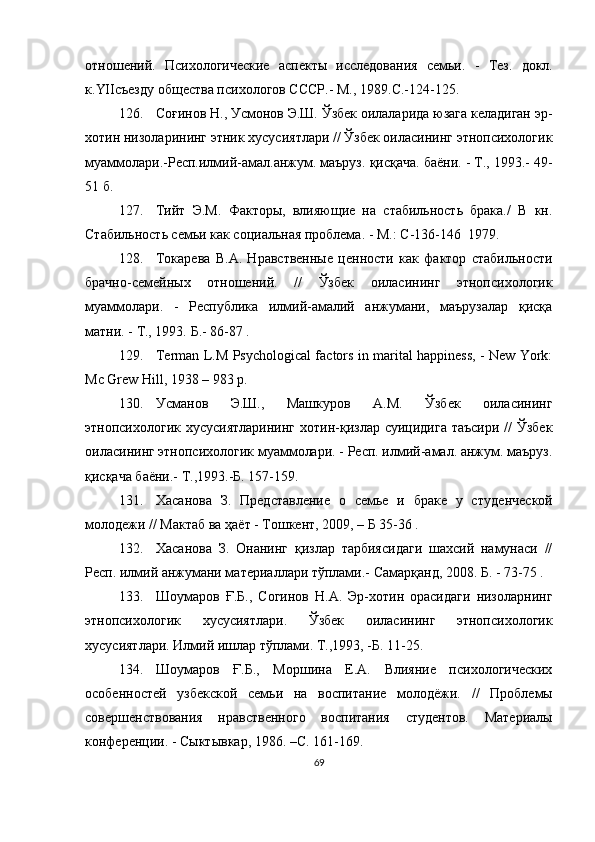 отношений.   Психологические   аспекты   исследования   семьи.   -   Тез.   докл.
к. YII съезду общества психологов СССР.-   М., 1989. С. -124-125.
126. Соғинов Н., Усмонов Э.Ш. Ўзбек оилаларида юзага келадиган эр-
хотин низоларининг этник хусусиятлари // Ўзбек оиласининг этнопсихологик
муаммолари.-Респ.илмий-амал.анжум. маъруз. қисқача. баёни. - Т., 1993.-  49-
51   б.
127. Тийт   Э.М.   Факторы,   влияющие   на   стабильность   брака./   В   кн.
Стабильность семьи как социальная проблема. - М.:  С- 136-146    1979. 
128. Токарева   В.А.   Нравственные   ценности   как   фактор   стабильности
брачно-семейных   отношений.   //   Ўз бек   оиласининг   этнопсихологик
муаммолари.   -   Республика   илмий-амалий   анжумани,   маърузалар   қисқа
матни.  -  Т., 1993.  Б. - 86-87   .
129. Terman L.M Psychological factors in marital happiness, - New York:
Mc Grew Hill, 1938 – 983 p .
130. Усманов   Э.Ш.,   Машкуров   А.М.   Ўзбек   оиласининг
этнопсихологик хусусиятларининг  хотин-қизлар суицидига  таъсири //  Ўзбек
оиласининг этнопсихологик муаммолари. - Респ. илмий-амал. анжум. маъруз.
қисқача баёни.-  Т .,1993.- Б . 157-159.
131. Хасанова   З.   Представление   о   семье   и   браке   у   ст у денческой
молодежи // Мактаб ва  ҳ аёт - Тошкент, 2009 ,  –  Б  35-36 .
132. Хасанова   З.   Онанинг   қизлар   тарбиясидаги   шахсий   намунаси   //
Респ. илмий анжумани материаллари тўплами.- Самарқанд, 2008. Б. - 73-75 .
133. Шоумаров   Ғ.Б.,   Согинов   Н.А.   Эр-хотин   орасидаги   низоларнинг
этнопсихологик   хусусиятлари.   Ўзбек   оиласининг   этнопсихологик
хусусиятлари. Илмий ишлар тўплами. Т.,1993, -Б. 11-25.
134. Шоумаров   Ғ .Б.,   Моршина   Е.А.   Влияние   психологических
особенностей   узбекской   семьи   на   воспитание   молодёжи.   //   Проблемы
совершенствования   нравственного   воспитания   студентов.   Материалы
конференции. - Сыктывкар, 1986. –С .  161-169 .
69