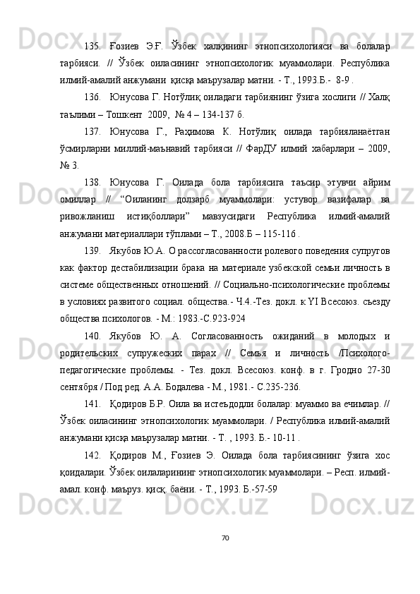 135. Ғозиев   Э.Ғ.   Ўзбек   халқининг   этнопсихологияси   ва   болалар
тарбияси.   //   Ўзбек   оиласининг   этнопсихологик   муаммолари.   Республика
илмий-амалий анжумани  қисқа маърузалар матни. - Т., 1993.Б.-  8-9 .
136. Юнусова Г. Нотўлиқ оиладаги тарбиянинг ўзига хослиги // Халқ
таълими – Тошкент  2009,  № 4 – 134-137 б.
137. Юнусова   Г.,   Раҳимова   К.   Нотўлиқ   оилада   тарбияланаётган
ўсмирларни   миллий-маънавий   тарбияси   //   ФарДУ   илмий   хабарлари   –   2009,
№ 3.
138. Юнусова   Г.   Оилада   бола   тарбиясига   таъсир   этувчи   айрим
омиллар   //   “Оиланинг   долзарб   муаммолари:   устувор   вазифалар   ва
ривожланиш   истиқболлари”   мавзусидаги   Республика   илмий-амалий
анжумани материаллари тўплами – Т., 2008.Б – 115-116 .
139. Якубов Ю.А. О рассогласованности ролевого поведения супругов
как  фактор   дестабилизации   брака   на  материале   узбекской   семьи   личность   в
системе общественных отно ш ений.   //   Социально-психологические проблемы
в условиях развитого социал.   общества.-   Ч.4.-Тез.   докл.   к  YI  Всесоюз.  с ъезду
общества психологов.   -   М.: 1983.-С.923-924
140. Якубов   Ю.   А.   Согласованность   ожиданий   в   молодых   и
родительских   супружеских   парах   //   Семья   и   личность   /Психолого-
педагогич еские   проблемы.   -   Тез.   докл.   Всесоюз.   конф.   в   г.   Гродно   27-30
сентября   /   Под ред.   А.А.   Бодалева   -   М., 1981.-  С.235-236.
141. Қодиров Б.Р. Оила ва истеъдодли болалар: муаммо ва ечимлар. //
Ўзбек оиласининг этнопсихологик муаммолари. / Республика илмий-амалий
анжумани қисқа маърузалар матни. - Т. , 1993. Б.- 10-11 .
142. Қодиров   М.,   Ғозиев   Э.   Оилада   бола   тарбиясининг   ўзига   хос
қоидалари. Ўзбек оилаларининг этнопсихологик муаммолари. – Респ. илмий-
амал. конф. маъруз. қисқ. баёни. - Т., 1993. Б.-57-59 
70