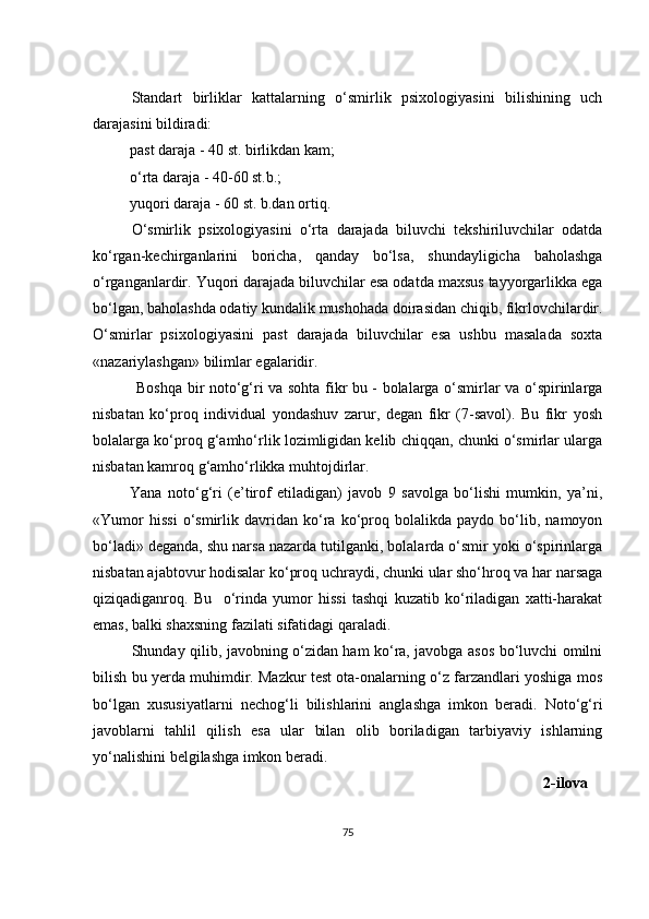 Standart   birliklar   kattalarning   o‘smirlik   psixologiyasini   bilishining   uch
darajasini bildiradi: 
past daraja - 40 st. birlikdan kam;
o‘rta daraja - 40-60 st.b.;
yuqori daraja - 60 st. b.dan ortiq.
O‘ smirlik   psixologiyasini   o‘rta   darajada   biluvchi   tekshiriluvchilar   odatda
ko‘rgan-kechirganlarini   boricha,   qanday   bo‘lsa,   shundayligicha   baholashga
o‘rgan gan lardir. Yuqori darajada biluvchilar esa odatda maxsus tayyorgarlikka ega
bo‘lgan, ba h olashda odatiy kundalik mushohada doirasidan chiqib, fikrlovchilardir.
O‘ smirlar   psixologiyasini   past   darajada   biluvchilar   esa   ushbu   masalada   soxta
«nazariylashgan» bilimlar egalaridir.
  Boshqa bir noto‘g‘ri va sohta fikr bu - bolalarga o‘smirlar va o‘spirinlarga
nisbatan   ko‘proq   individual   yondashuv   zarur,   degan   fikr   (7-savol).   Bu   fikr   yosh
bolalarga ko‘proq g‘amho‘rlik lozimligidan kelib chiqqan, chunki o‘smirlar ularga
nisbatan kamroq g‘amho‘rlikka muhtojdirlar.
Yana   noto‘g‘ri   (e’tirof   etiladigan)   javob   9   savolga   bo‘lishi   mumkin,   ya’ni,
«Yumor   hissi   o‘smirlik   davridan   ko‘ra   ko‘proq   bolalikda   paydo   bo‘lib,   namoyon
bo‘ladi» deganda, shu narsa nazarda tutilganki, bolalarda o‘smir yoki o‘spirinlarga
nisbatan ajabtovur hodisalar ko‘proq uchraydi, chunki ular sho‘hroq va har narsaga
qiziqadiganroq.   Bu     o‘rinda   yumor   hissi   tashqi   kuzatib   ko‘riladigan   xatti-harakat
emas, balki shaxsning fazilati sifatidagi qaraladi.
Shunday qilib, javobning o‘zidan ham ko‘ra, javobga asos bo‘luvchi omilni
bilish bu yerda muhimdir. Mazkur test ota-onalarning o‘z farzandlari yoshiga mos
bo‘lgan   xususiyatlarni   nechog‘li   bilishlarini   anglashga   imkon   beradi.   Noto‘g‘ri
javoblarni   tahlil   qilish   esa   ular   bilan   olib   boriladigan   tarbiyaviy   ishlarning
yo‘nalishini belgilashga imkon beradi. 
          2-ilova
75