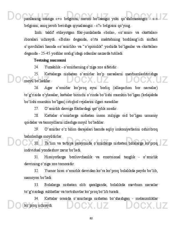 jumlaning   oxiriga   «+»   belgisini;   norozi   bo‘lsangiz   yoki   qo‘shilmasangiz   -   «-»
belgisini; aniq javob berishga qiynalsangiz - «?» belgisini qo‘ying. 
Izoh:   taklif   etilayotgan   fikr-jumlalarda   «bola»,   «o‘smir»   va   «kattalar»
iboralari   uchraydi.   «Bola»   deganda,   o‘rta   maktabning   boshlang‘ich   sinflari
o‘quvchilari   hamda   «o‘smirlik»   va   “o‘spirinlik”   yoshida   bo‘lganlar   va   «kattalar»
deganda - 25-45 yoshlar oralig‘idagi odamlar nazarda tutiladi.
Testning mazmuni
24.  Yuzakilik - o‘smirlarning o‘ziga xos sifatidir.
25.  Kattalarga   nisbatan   o‘smirlar   ko‘p   narsalarni   mavhumlashtirishga
moyil bo‘ladilar.
26.  Agar   o‘smirlar   ko‘proq   ayni   borliq   (allaqachon   bor   narsalar)
to‘g‘risida o‘ylasalar, kattalar birinchi o‘rin d a bo‘lishi mumkin bo‘lgan (kelajakda
bo‘lishi mumkin bo‘lgan) istiqbol rejalarini ilgari suradilar.
27.  O‘ smirlik davriga fikrlardagi qat’iylik xosdir.
28.  Kattalar   o‘smirlarga   nisbatan   inson   xulqiga   oid   bo‘lgan   umumiy
qoidalar va tamoyillarni izlashga moyil bo‘ladilar.
29.  O‘ smirlar o‘z bilim darajalari hamda aqliy imkoniyatlarini oshiribroq
baholashga moyildirlar.
30.  Ta’lim   va   tarbiya   jarayonida   o‘smirlarga   nisbatan   bolalarga   ko‘proq
individual yondashuv zarur bo‘ladi.
31.  H issiyotlarga   beriluvchanlik   va   emotsional   tanglik   -   o‘smirlik
davrining o‘ziga xos tomonidir.
32.  Yumor hissi o‘smirlik davridan ko‘ra ko‘proq bolalikda paydo bo‘lib,
namoyon bo‘ladi.
33.  Bolalarga   nisbatan   olib   qaralganda,   bolalikda   mavhum   narsalar
to‘g‘risidagi suhbatlar va tortishuvlar ko‘proq bo‘lib turadi.
34.  Kattalar   orasida   o‘smirlarga   nisbatan   bo‘shashgan   -   melanxoliklar
ko‘proq uchraydi.
82