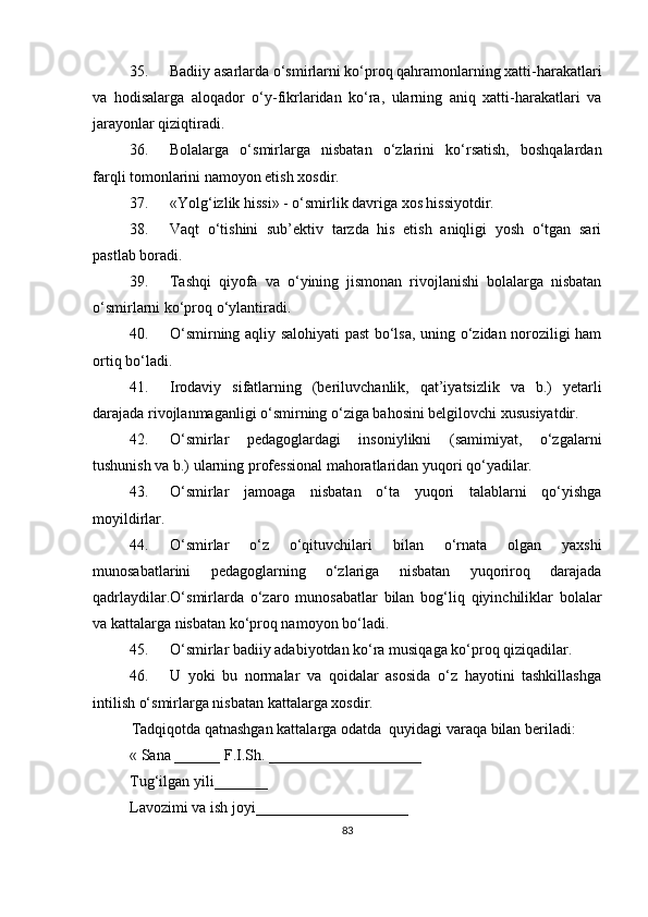 35.  Badiiy asarlarda o‘smirlarni ko‘proq qahramonlarning xatti-harakatlari
va   h odisalarga   aloqador   o‘y-fikrlaridan   ko‘ra,   ularning   aniq   xatti-harakatlari   va
jarayonlar qiziqtiradi.
36.  Bolalarga   o‘smirlarga   nisbatan   o‘zlarini   ko‘rsatish,   boshqalardan
farqli tomonlarini namoyon etish xosdir.
37.  «Yolg‘izlik hissi» - o‘smirlik davriga xos hissiyotdir.
38.  Vaqt   o‘tishini   sub’ektiv   tarzda   his   etish   aniqligi   yosh   o‘tgan   sari
pastlab boradi.
39.  Tashqi   qiyofa   va   o‘ y ining   jismonan   rivojlanishi   bolalarga   nisbatan
o‘smirlarni ko‘proq o‘ylantiradi.
40.  O‘ smirning aqliy salohiyati past bo‘lsa, uning o‘zidan noroziligi ham
ortiq bo‘ladi.
41.  Irodaviy   sifatlarning   (beriluvchanlik,   qat’iyatsizlik   va   b.)   yetarli
darajada rivojlanmaganligi o‘smirning o‘ziga bahosini belgilovchi xususiyatdir.
42.  O‘ smirlar   pedagoglardagi   insoniylikni   (samimiyat,   o‘zgalarni
tushunish va b.) ularning professional mahoratlaridan yuqori qo‘yadilar.
43.  O‘ smirlar   jamoaga   nisbatan   o‘ta   yuqori   talablarni   qo‘yishga
moyildirlar.
44.  O‘ smirlar   o‘z   o‘qituvchilari   bilan   o‘rnat a   olgan   yaxshi
munosabatlarini   pedagoglarning   o‘zlariga   nisbatan   yuqoriroq   darajada
qadrlaydilar. O‘ smirlarda   o‘zaro   munosabatlar   bilan   bog‘liq   qiyinchiliklar   bolalar
va kattalarga nisbatan ko‘proq namoyon bo‘ladi.
45.  O‘ smirlar badiiy adabiyotdan ko‘ra musiqaga ko‘proq qiziqadilar.
46.  U   yoki   bu   normalar   va   qoidalar   asosida   o‘z   hayotini   tashkillashga
intilish o‘smirlarga nisbatan kattalarga xosdir.
Tadqiqotda qatnashgan kattalarga odatda  quyidagi varaqa bilan beriladi:
« Sana ______ F.I.Sh. ____________________
Tug‘ilgan yili_______ 
Lavozimi va ish joyi____________________
83 