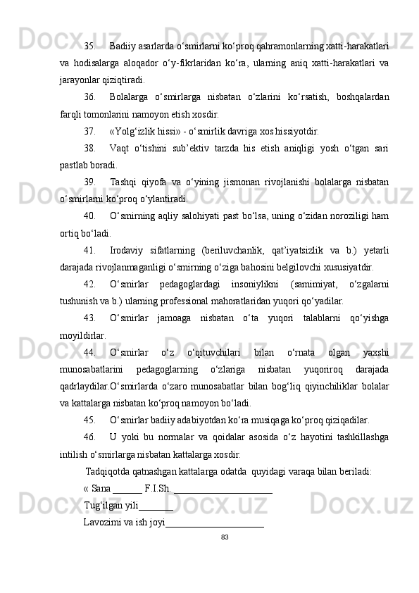 35.  Badiiy asarlarda o‘smirlarni ko‘proq qahramonlarning xatti-harakatlari
va   h odisalarga   aloqador   o‘y-fikrlaridan   ko‘ra,   ularning   aniq   xatti-harakatlari   va
jarayonlar qiziqtiradi.
36.  Bolalarga   o‘smirlarga   nisbatan   o‘zlarini   ko‘rsatish,   boshqalardan
farqli tomonlarini namoyon etish xosdir.
37.  «Yolg‘izlik hissi» - o‘smirlik davriga xos hissiyotdir.
38.  Vaqt   o‘tishini   sub’ektiv   tarzda   his   etish   aniqligi   yosh   o‘tgan   sari
pastlab boradi.
39.  Tashqi   qiyofa   va   o‘ y ining   jismonan   rivojlanishi   bolalarga   nisbatan
o‘smirlarni ko‘proq o‘ylantiradi.
40.  O‘ smirning aqliy salohiyati past bo‘lsa, uning o‘zidan noroziligi ham
ortiq bo‘ladi.
41.  Irodaviy   sifatlarning   (beriluvchanlik,   qat’iyatsizlik   va   b.)   yetarli
darajada rivojlanmaganligi o‘smirning o‘ziga bahosini belgilovchi xususiyatdir.
42.  O‘ smirlar   pedagoglardagi   insoniylikni   (samimiyat,   o‘zgalarni
tushunish va b.) ularning professional mahoratlaridan yuqori qo‘yadilar.
43.  O‘ smirlar   jamoaga   nisbatan   o‘ta   yuqori   talablarni   qo‘yishga
moyildirlar.
44.  O‘ smirlar   o‘z   o‘qituvchilari   bilan   o‘rnat a   olgan   yaxshi
munosabatlarini   pedagoglarning   o‘zlariga   nisbatan   yuqoriroq   darajada
qadrlaydilar. O‘ smirlarda   o‘zaro   munosabatlar   bilan   bog‘liq   qiyinchiliklar   bolalar
va kattalarga nisbatan ko‘proq namoyon bo‘ladi.
45.  O‘ smirlar badiiy adabiyotdan ko‘ra musiqaga ko‘proq qiziqadilar.
46.  U   yoki   bu   normalar   va   qoidalar   asosida   o‘z   hayotini   tashkillashga
intilish o‘smirlarga nisbatan kattalarga xosdir.
Tadqiqotda qatnashgan kattalarga odatda  quyidagi varaqa bilan beriladi:
« Sana ______ F.I.Sh. ____________________
Tug‘ilgan yili_______ 
Lavozimi va ish joyi____________________
83