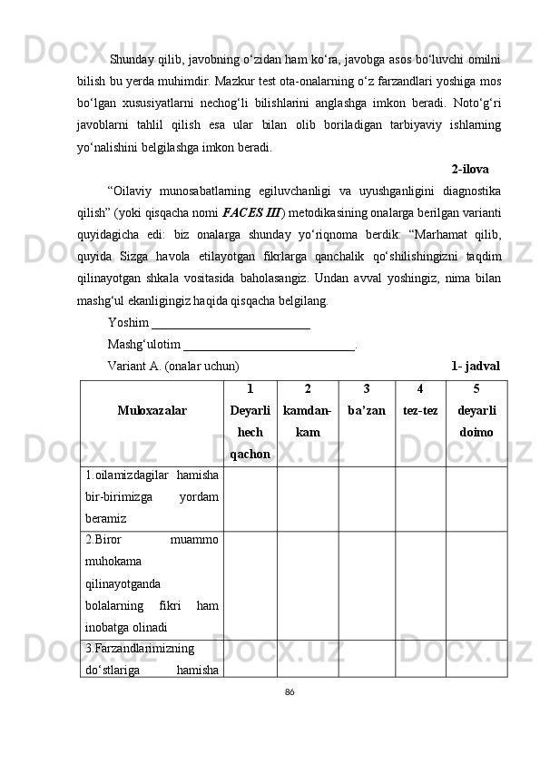 Shunday qilib, javobning o‘zidan ham ko‘ra, javobga asos bo‘luvchi omilni
bilish bu yerda muhimdir. Mazkur test ota-onalarning o‘z farzandlari yoshiga mos
bo‘lgan   xususiyatlarni   nechog‘li   bilishlarini   anglashga   imkon   beradi.   Noto‘g‘ri
javoblarni   tahlil   qilish   esa   ular   bilan   olib   boriladigan   tarbiyaviy   ishlarning
yo‘nalishini belgilashga imkon beradi. 
          2-ilova
“Oilaviy   munosabatlarning   egiluvchanligi   va   uyushganligini   diagnostika
qilish” (yoki qisqacha nomi  FACES III ) metodikasining onalarga berilgan varianti
quyidagicha   edi:   biz   onalarga   shunday   yo‘riqnoma   berdik:   “Marhamat   qilib,
quyida   Sizga   havola   etilayotgan   fikrlarga   qanchalik   qo‘shilishingizni   taqdim
qilinayotgan   shkala   vositasida   baholasangiz.   Undan   avval   yoshingiz,   nima   bilan
mashg‘ul ekanligingiz haqida qisqacha belgilang. 
Yoshim  _________________________
Mashg‘ulotim  ___________________________ . 
Variant A. (onalar uchun)                                                                     1- jadval
Muloxazalar   1
Deyarli
hech
qachon 2 
kamdan-
kam 3 
ba’zan 4
tez-tez 5
deyarli
doimo
1.oilamizdagilar   hamisha
bir-birimizga   yordam
beramiz
2.Biror   muammo
muhokama
qilinayotganda
bolalarning   fikri   ham
inobatga olinadi
3.Farzandlarimizning
do‘stlariga   hamisha
86