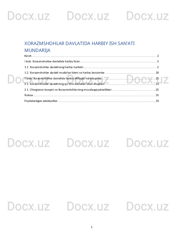 XORAZMSHOHLAR DAVLATIDA HARBIY ISH SAN’ATI
MUNDARIJA
Kirish ............................................................................................................................................................ 2
I bob. Xorazmshohlar davlatida harbiy tizim ................................................................................................ 5
1.1. Xorazmshohlar davlatining harbiy tuzilishi ........................................................................................... 5
1.2. Xorazmshohlar davlati mudofaa tizimi va harbiy lavozimlar ............................................................... 10
II bob. Xorazmshohlar davlatida harbiy ittifoqlar va bosqinlar .................................................................. 21
2.1. Xorazmshoxlar davlatining qo‘shni davlatlar bilan aloqalari ............................................................... 21
2.1. Chingizxon bosqini va Xorazmshohlarning muvafaqqiyatsizliklari ...................................................... 25
Xulosa ........................................................................................................................................................ 31
Foydalanilgan adabiyotlar .......................................................................................................................... 33
1 