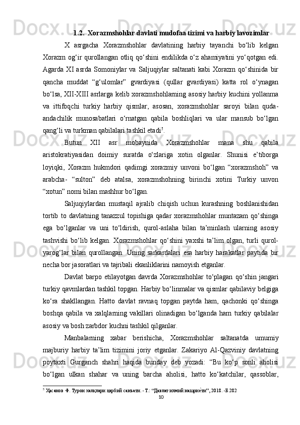 1.2. Xorazmshohlar davlati mudofaa tizimi va harbiy lavozimlar
X   asrgacha   Xorazmshohlar   davlatining   harbiy   tayanchi   bo‘lib   kelgan
Xorazm  og‘ir qurollangan otliq qo‘shini  endilikda o‘z ahamiyatini  yo‘qotgan edi.
Agarda   XI   asrda   Somoniylar   va   Saljuqiylar   saltanati   kabi   Xorazm   qo‘shinida   bir
qancha   muddat   “g‘ulomlar”   gvardiyasi   (qullar   gvardiyasi)   katta   rol   o‘ynagan
bo‘lsa, XII-XIII asrlarga kelib xorazmshohlarning asosiy harbiy kuchini yollanma
va   ittifoqchi   turkiy   harbiy   qismlar,   asosan,   xorazmshohlar   saroyi   bilan   quda-
andachilik   munosabatlari   o‘rnatgan   qabila   boshliqlari   va   ular   mansub   bo‘lgan
qang‘li va turkman qabilalari tashkil etadi 5
. 
Butun   XII   asr   mobaynida   Xorazmshohlar   mana   shu   qabila
aristokratiyasidan   doimiy   suratda   o‘zlariga   xotin   olganlar.   Shunisi   e’tiborga
loyiqki,   Xorazm   hukmdori   qadimgi   xorazmiy   unvoni   bo‘lgan   “xorazmshoh”   va
arabcha-   “sulton”   deb   atalsa,   xorazmshohning   birinchi   xotini   Turkiy   unvon
“xotun” nomi bilan mashhur bo‘lgan. 
Saljuqiylardan   mustaqil   ajralib   chiqish   uchun   kurashning   boshlanishidan
tortib   to   davlatning   tanazzul   topishiga   qadar   xorazmshohlar   muntazam   qo‘shinga
ega   bo‘lganlar   va   uni   to‘ldirish,   qurol-aslaha   bilan   ta’minlash   ularning   asosiy
tashvishi   bo‘lib   kelgan.   Xorazmshohlar   qo‘shini   yaxshi   ta’lim   olgan,   turli   qurol-
yarog‘lar   bilan   qurollangan.   Uning   sarkardalari   esa   harbiy   harakatlar   paytida   bir
necha bor jasoratlari va tajribali ekanliklarini namoyish etganlar. 
Davlat   barpo   etilayotgan   davrda   Xorazmshohlar   to‘plagan   qo‘shin   jangari
turkiy qavmlardan tashkil topgan. Harbiy bo‘linmalar va qismlar qabilaviy belgiga
ko‘ra   shakllangan.   Hatto   davlat   ravnaq   topgan   paytda   ham,   qachonki   qo‘shinga
boshqa   qabila   va   xalqlarning   vakillari   olinadigan   bo‘lganda   ham   turkiy   qabilalar
asosiy va bosh zarbdor kuchni tashkil qilganlar. 
Manbalarning   xabar   berishicha,   Xorazmshohlar   saltanatda   umumiy
majburiy   harbiy   ta’lim   tizimini   joriy   etganlar.   Zakariyo   Al-Qazviniy   davlatning
poytaxti   Gurganch   shahri   haqida   bunday   deb   yozadi:   “Bu   ko‘p   sonli   aholisi
bo‘lgan   ulkan   shahar   va   uning   barcha   aholisi,   hatto   ko‘katchilar,   qassoblar,
5
  Ҳaсанов Ф. Турон халқлари ҳарбий санъати. -T.: “Давлат илмий нашриеvти”, 2018. -Б.282
10 