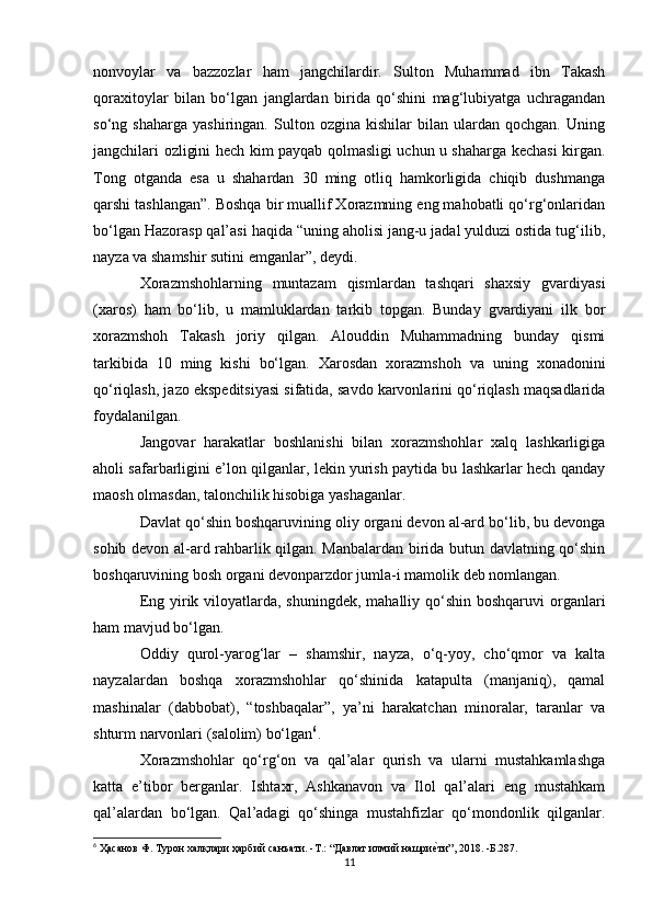 nonvoylar   va   bazzozlar   ham   jangchilardir.   Sulton   Muhammad   ibn   Takash
qoraxitoylar   bilan   bo‘lgan   janglardan   birida   qo‘shini   mag‘lubiyatga   uchragandan
so‘ng   shaharga   yashiringan.   Sulton   ozgina   kishilar   bilan   ulardan   qochgan.   Uning
jangchilari ozligini hech kim payqab qolmasligi uchun u shaharga kechasi kirgan.
Tong   otganda   esa   u   shahardan   30   ming   otliq   hamkorligida   chiqib   dushmanga
qarshi tashlangan”. Boshqa bir muallif Xorazmning eng mahobatli qo‘rg‘onlaridan
bo‘lgan Hazorasp qal’asi haqida “uning aholisi jang-u jadal yulduzi ostida tug‘ilib,
nayza va shamshir sutini emganlar”, deydi. 
Xorazmshohlarning   muntazam   qismlardan   tashqari   shaxsiy   gvardiyasi
(xaros)   ham   bo‘lib,   u   mamluklardan   tarkib   topgan.   Bunday   gvardiyani   ilk   bor
xorazmshoh   Takash   joriy   qilgan.   Alouddin   Muhammadning   bunday   qismi
tarkibida   10   ming   kishi   bo‘lgan.   Xarosdan   xorazmshoh   va   uning   xonadonini
qo‘riqlash, jazo ekspeditsiyasi sifatida, savdo karvonlarini qo‘riqlash maqsadlarida
foydalanilgan. 
Jangovar   harakatlar   boshlanishi   bilan   xorazmshohlar   xalq   lashkarligiga
aholi safarbarligini e’lon qilganlar, lekin yurish paytida bu lashkarlar hech qanday
maosh olmasdan, talonchilik hisobiga yashaganlar. 
Davlat qo‘shin boshqaruvining oliy organi devon al-ard bo‘lib, bu devonga
sohib devon al-ard rahbarlik qilgan. Manbalardan birida butun davlatning qo‘shin
boshqaruvining bosh organi devonparzdor jumla-i mamolik deb nomlangan. 
Eng yirik viloyatlarda, shuningdek, mahalliy qo‘shin boshqaruvi  organlari
ham mavjud bo‘lgan. 
Oddiy   qurol-yarog‘lar   –   shamshir,   nayza,   o‘q-yoy,   cho‘qmor   va   kalta
nayzalardan   boshqa   xorazmshohlar   qo‘shinida   katapulta   (manjaniq),   qamal
mashinalar   (dabbobat),   “toshbaqalar”,   ya’ni   harakatchan   minoralar,   taranlar   va
shturm narvonlari (salolim) bo‘lgan 6
. 
Xorazmshohlar   qo‘rg‘on   va   qal’alar   qurish   va   ularni   mustahkamlashga
katta   e’tibor   berganlar.   Ishtaxr,   Ashkanavon   va   Ilol   qal’alari   eng   mustahkam
qal’alardan   bo‘lgan.   Qal’adagi   qo‘shinga   mustahfizlar   qo‘mondonlik   qilganlar.
6
 Ҳaсанов Ф. Турон халқлари ҳарбий санъати. -T.: “Давлат илмий нашриеvти”, 2018. -Б.287.
11 
