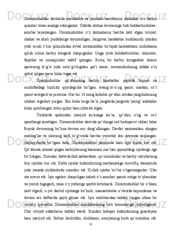 Xorazmshohlar   davlatida   mirshablik   va   jazolash   vazifalarini   shihnalar   o‘z   harbiy
qismlari bilan amalga oshirganlar. Odatda shihna lavozimiga turk lashkarboshilari-
amirlar   tayinlangan.   Xorazmshohlar   o‘z   shihnalarini   barcha   zabt   etgan   viloyat,
shahar   va aholi   punktlariga  tayinlashgan.  Jangovar  harakatlar  boshlanishi   oldidan
yoki   urush   e’lon  qilinishidan   avval   xorazmliklar  bo‘lajak  harakatlarni   muhokama
qilish   uchun   harbiy   kengash   chaqirganlar.   Unga   yirik   lashkarboshilar,   ulamolar,
faqihlar   va   munajjimlar   taklif   qilingan.   Biroq   bu   harbiy   kengashlar   doimo
qarorning   to‘g‘ri   yoki   noto‘g‘riligidan   qat’i   nazar,   xorazmshohning   yakka   o‘zi
qabul qilgan qaror bilan tugar edi. 
Xorazmshohlar   qo‘shinining   harbiy   harakatlar   paytida   hujum   va
mudofaadagi   tuzilishi   quyidagicha   bo‘lgan:   avang‘or-o‘ng   qanot,   markaz,   so‘l
qanot-arergard va pistirma. Har bir 10 ming kishilik qo‘shin ortidan jangchilarning
oilalari ergashib yurgan. Shu bilan birga ba’zi janglarda jangovar yarog‘-aslahalar
bilan qurollangan xotin-qizlar ham ishtirok etgan. 
Turklarda   qadimdan   mavjud   an’anaga   ko‘ra,   qo‘shin   o‘ng   va   so‘l
qanotlarga ajratilgan. Xorazmshohlar davrida qo‘shinga oid boshqaruv ishlari bilan
Buyuk   devonning   bo‘limi-devoni   arz   shug‘ullangan.   Davlat   xazinasidan   olingan
mablag‘lar   va   ularning   sarfi   to‘g‘risida   barcha   yozuvlar   shu   devonda   saqlangan.
Saljuqiylarda   bo‘lgani   kabi,   Xorazmshohlar   zamonida   ham   iqto   tizimi   bor   edi.
Qo‘shinda xizmat qilgan harbiylarning hammasi ma’lum qiymatdagi iqtolarga ega
bo‘lishgan. Xususan, katta-kichik sarkardalar, qo‘mondonlar va harbiy valiylarning
boy iqtolari  bor edi. Katta iqtolar hukmdorning marhamatiga muvofiq, kamayishi
yoki yanada yiriklashishi mumkin edi. Kichik iqtolar bo‘lsa o‘zgarmaganlar. Ular
ota meros edi. Iqto egalari chaqirilgan zahoti o‘z amirlari qanoti ostiga to‘planishar
va yurish tugagach, yana o‘z yerlariga qaytib ketishardi. Xorazmshohlar bir o‘lkani
zabt etgach, u yer darhol iqtolarga bo‘linib, mansabdorlar o‘rtasida taqsimlanar va
devoni   arz   daftarida   qayd   qilinar   edi.   Iqto   sohiblaridan   tashkil   topgan   ulkan   bir
suvoriy   quvvatlar   Xorazmshohlar   mamlakatining   turli   tomonlariga   joylashgandi.
Ular   viloyat   askarlarini   tashkil   etardi.   Bundan   tashqari   hukmdorning   gvardiyasi
ham   mavjud   edi.   Sulton   Jaloliddin,   shubhasiz,   armiyaning   bosh   qo‘mondoni   edi.
12 