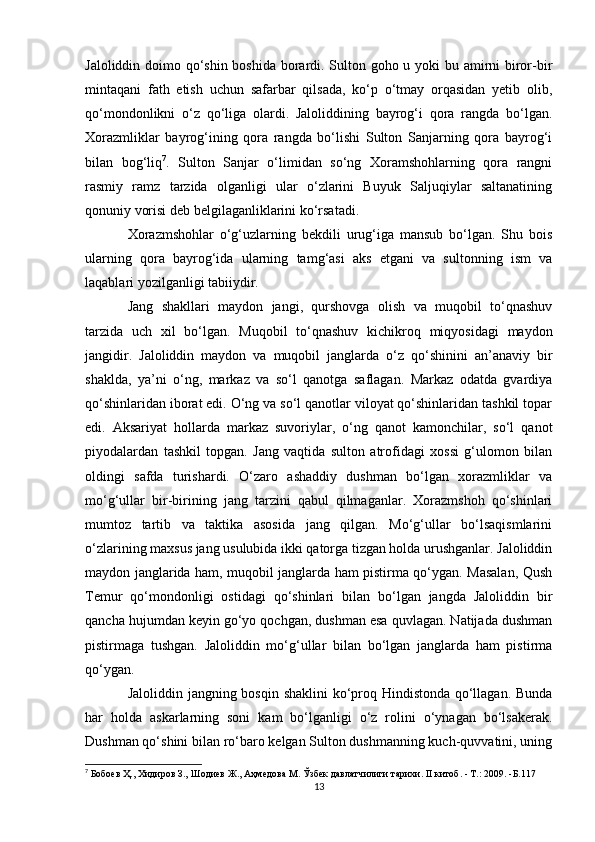 Jaloliddin doimo qo‘shin boshida borardi. Sulton goho u yoki  bu amirni biror-bir
mintaqani   fath   etish   uchun   safarbar   qilsada,   ko‘p   o‘tmay   orqasidan   yetib   olib,
qo‘mondonlikni   o‘z   qo‘liga   olardi.   Jaloliddining   bayrog‘i   qora   rangda   bo‘lgan.
Xorazmliklar   bayrog‘ining   qora   rangda   bo‘lishi   Sulton   Sanjarning   qora   bayrog‘i
bilan   bog‘liq 7
.   Sulton   Sanjar   o‘limidan   so‘ng   Xoramshohlarning   qora   rangni
rasmiy   ramz   tarzida   olganligi   ular   o‘zlarini   Buyuk   Saljuqiylar   saltanatining
qonuniy vorisi deb belgilaganliklarini ko‘rsatadi. 
Xorazmshohlar   o‘g‘uzlarning   bekdili   urug‘iga   mansub   bo‘lgan.   Shu   bois
ularning   qora   bayrog‘ida   ularning   tamg‘asi   aks   etgani   va   sultonning   ism   va
laqablari yozilganligi tabiiydir. 
Jang   shakllari   maydon   jangi,   qurshovga   olish   va   muqobil   to‘qnashuv
tarzida   uch   xil   bo‘lgan.   Muqobil   to‘qnashuv   kichikroq   miqyosidagi   maydon
jangidir.   Jaloliddin   maydon   va   muqobil   janglarda   o‘z   qo‘shinini   an’anaviy   bir
shaklda,   ya’ni   o‘ng,   markaz   va   so‘l   qanotga   saflagan.   Markaz   odatda   gvardiya
qo‘shinlaridan iborat edi. O‘ng va so‘l qanotlar viloyat qo‘shinlaridan tashkil topar
edi.   Aksariyat   hollarda   markaz   suvoriylar,   o‘ng   qanot   kamonchilar,   so‘l   qanot
piyodalardan   tashkil   topgan.   Jang   vaqtida   sulton   atrofidagi   xossi   g‘ulomon   bilan
oldingi   safda   turishardi.   O‘zaro   ashaddiy   dushman   bo‘lgan   xorazmliklar   va
mo‘g‘ullar   bir-birining   jang   tarzini   qabul   qilmaganlar.   Xorazmshoh   qo‘shinlari
mumtoz   tartib   va   taktika   asosida   jang   qilgan.   Mo‘g‘ullar   bo‘lsaqismlarini
o‘zlarining maxsus jang usulubida ikki qatorga tizgan holda urushganlar. Jaloliddin
maydon janglarida ham, muqobil janglarda ham pistirma qo‘ygan. Masalan, Qush
Temur   qo‘mondonligi   ostidagi   qo‘shinlari   bilan   bo‘lgan   jangda   Jaloliddin   bir
qancha hujumdan keyin go‘yo qochgan, dushman esa quvlagan. Natijada dushman
pistirmaga   tushgan.   Jaloliddin   mo‘g‘ullar   bilan   bo‘lgan   janglarda   ham   pistirma
qo‘ygan. 
Jaloliddin jangning bosqin shaklini ko‘proq Hindistonda qo‘llagan. Bunda
har   holda   askarlarning   soni   kam   bo‘lganligi   o‘z   rolini   o‘ynagan   bo‘lsakerak.
Dushman qo‘shini bilan ro‘baro kelgan Sulton dushmanning kuch-quvvatini, uning
7
  Бобоев Ҳ., Хидиров З., Шодиев Ж., Аҳмедова М. Ўзбек давлатчилиги тарихи. II китоб. - T.: 2009. -Б.117
13 