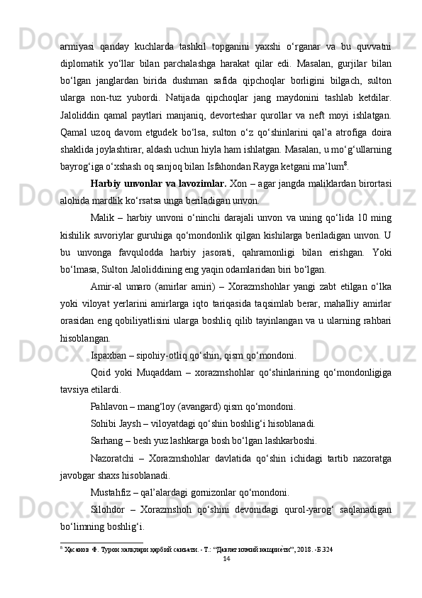armiyasi   qanday   kuchlarda   tashkil   topganini   yaxshi   o‘rganar   va   bu   quvvatni
diplomatik   yo‘llar   bilan   parchalashga   harakat   qilar   edi.   Masalan,   gurjilar   bilan
bo‘lgan   janglardan   birida   dushman   safida   qipchoqlar   borligini   bilgach,   sulton
ularga   non-tuz   yubordi.   Natijada   qipchoqlar   jang   maydonini   tashlab   ketdilar.
Jaloliddin   qamal   paytlari   manjaniq,   devorteshar   qurollar   va   neft   moyi   ishlatgan.
Qamal   uzoq   davom   etgudek   bo‘lsa,   sulton   o‘z   qo‘shinlarini   qal’a   atrofiga   doira
shaklida joylashtirar, aldash uchun hiyla ham ishlatgan. Masalan, u mo‘g‘ullarning
bayrog‘iga o‘xshash oq sanjoq bilan Isfahondan Rayga ketgani ma’lum 8
. 
Harbiy unvonlar va lavozimlar.   Xon – agar jangda maliklardan birortasi
alohida mardlik ko‘rsatsa unga beriladigan unvon. 
Malik   –   harbiy   unvoni   o‘ninchi   darajali   unvon   va   uning   qo‘lida   10   ming
kishilik suvoriylar guruhiga qo‘mondonlik qilgan kishilarga beriladigan unvon. U
bu   unvonga   favqulodda   harbiy   jasorati,   qahramonligi   bilan   erishgan.   Yoki
bo‘lmasa, Sulton Jaloliddining eng yaqin odamlaridan biri bo‘lgan. 
Amir-al   umaro   (amirlar   amiri)   –   Xorazmshohlar   yangi   zabt   etilgan   o‘lka
yoki   viloyat   yerlarini   amirlarga   iqto   tariqasida   taqsimlab   berar,   mahalliy   amirlar
orasidan  eng qobiliyatlisini  ularga boshliq qilib tayinlangan va u ularning rahbari
hisoblangan. 
Ispaxban – sipohiy-otliq qo‘shin, qism qo‘mondoni. 
Qoid   yoki   Muqaddam   –   xorazmshohlar   qo‘shinlarining   qo‘mondonligiga
tavsiya etilardi. 
Pahlavon – mang‘loy (avangard) qism qo‘mondoni. 
Sohibi Jaysh – viloyatdagi qo‘shin boshlig‘i hisoblanadi. 
Sarhang – besh yuz lashkarga bosh bo‘lgan lashkarboshi. 
Nazoratchi   –   Xorazmshohlar   davlatida   qo‘shin   ichidagi   tartib   nazoratga
javobgar shaxs hisoblanadi. 
Mustahfiz – qal’alardagi gornizonlar qo‘mondoni. 
Silohdor   –   Xorazmshoh   qo‘shini   devonidagi   qurol-yarog‘   saqlanadigan
bo‘limning boshlig‘i. 
8
 Ҳaсанов Ф. Турон халқлари ҳарбий санъати. -T.: “Давлат илмий нашриеvти”, 2018. -Б.324
14 