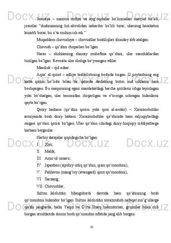 Josusiya   –   maxsus   xufiya   va   ayg‘oqchilar   bo‘linmalari   mavjud   bo‘lib,
josuslar   “dushmanning   hol-ahvolidan   xabardor   bo‘lib   turar,   ularning   harakatini
kuzatib borar, bu o‘ta muhim ish edi.” 
Muqaddam chovushiya – chovushlar boshliqlari shunday deb atalgan. 
Chovush – qo‘shin choparlari bo‘lgan. 
Haras   –   shohlarning   shaxsiy   muhofaza   qo‘shini,   ular   mamluklardan
tuzilgan bo‘lgan. Bevosita ular shohga bo‘ysungan edilar. 
Mamluk – qul askar. 
Aqza’   al-quzot   –   adliya   tashkilotining   boshida   turgan.   U   poytaxtning   eng
katta   qozisi   bo‘lishi   bilan   bir   qatorda   davlatning   butun   sud   ishlarini   ham
boshqargan. Bu maqomning egasi mamlakatdagi barcha qozilarni ishga tayinlagan
yoki   bo‘shatgan,   ular   tomonidan   chiqarilgan   va   e’tirozga   uchragan   hukmlarni
qayta ko‘rgan. 
Qoziy   hasham   (qo‘shin   qozisi   yoki   qozi   al-asokir)   –   Xorazmshohlar
armiyasida   bosh   diniy   hakam.   Xorazmshohlar   qo‘shinida   ham   saljuqiylardagi
singari   qo‘shin   qozisi   bo‘lgan.   Ular   qo‘shin   ichidagi   diniy-huquqiy   ziddiyatlarga
barham berganlar. 
Harbiy darajalar quyidagicha bo‘lgan: 
I. Xon; 
II. Malik; 
III. Amir-ul-umaro; 
IV. Ispaxban (sipohiy-otliq qo‘shin, qism qo‘mondoni); 
V. Pahlavon (mang‘loy (avangard) qism qo‘mondoni); 
VI. Sarxang; 
VII. Chovushlar;
Sulton   Jaloliddin     Manguberdi     davrida     ham     qo‘shinning     bosh
qo‘mondoni hukmdor bo‘lgan. Sulton Jaloliddin xorazmshoh nafaqat mo‘g‘ullarga
qarshi   janglarda,   balki   Yaqin   va   O‘rta   Sharq   hukmdorlari,   gruzinlar   bilan   olib
borgan urushlarida doimo bosh qo‘mondon sifatida jang olib borgan.
15 