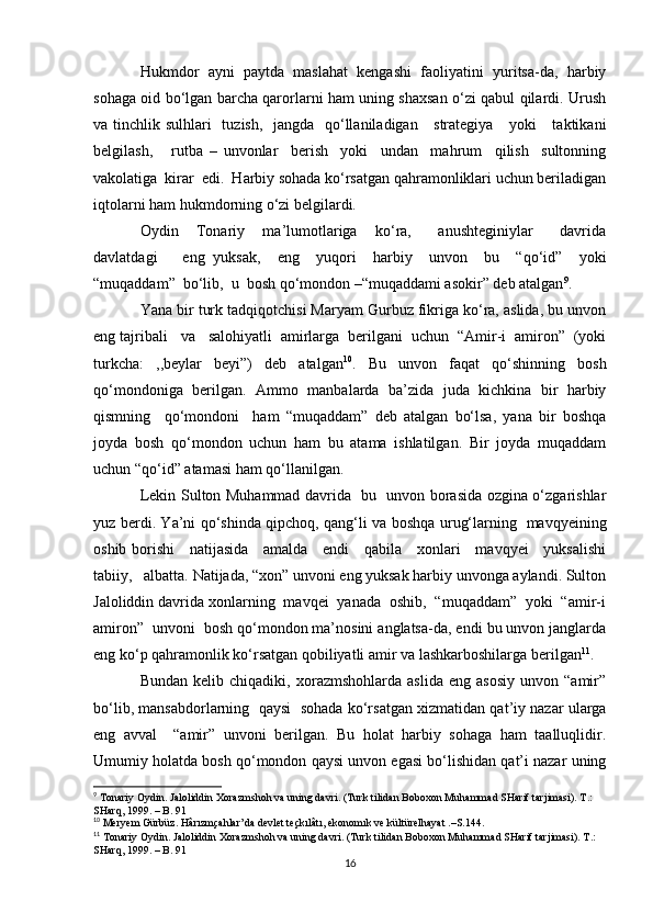 Hukmdor   ayni   paytda   maslahat   kengashi   faoliyatini   yuritsa-da,   harbiy
sohaga oid bo‘lgan barcha qarorlarni ham uning shaxsan o‘zi qabul qilardi. Urush
va tinchlik sulhlari   tuzish,   jangda   qo‘llaniladigan     strategiya     yoki      taktikani
belgilash,       rutba   –   unvonlar     berish     yoki     undan     mahrum     qilish     sultonning
vakolatiga  kirar  edi.  Harbiy sohada ko‘rsatgan qahramonliklari uchun beriladigan
iqtolarni ham hukmdorning o‘zi belgilardi.
Oydin     Tonariy     ma’lumotlariga     ko‘ra,       anushteginiylar       davrida
davlatdagi       eng   yuksak,     eng     yuqori     harbiy     unvon     bu     “qo‘id”     yoki
“muqaddam”  bo‘lib,  u  bosh qo‘mondon –“muqaddami asokir” deb atalgan 9
.
Yana bir turk tadqiqotchisi Maryam Gurbuz fikriga ko‘ra, aslida, bu unvon
eng tajribali   va   salohiyatli  amirlarga  berilgani  uchun  “Amir-i  amiron”  (yoki
turkcha:   ,,beylar   beyi”)   deb   atalgan 10
.   Bu   unvon   faqat   qo‘shinning   bosh
qo‘mondoniga   berilgan.   Ammo   manbalarda   ba’zida   juda   kichkina   bir   harbiy
qismning     qo‘mondoni     ham   “muqaddam”   deb   atalgan   bo‘lsa,   yana   bir   boshqa
joyda   bosh   qo‘mondon   uchun   ham   bu   atama   ishlatilgan.   Bir   joyda   muqaddam
uchun “qo‘id” atamasi ham qo‘llanilgan.
Lekin Sulton Muhammad davrida   bu   unvon borasida ozgina o‘zgarishlar
yuz berdi. Ya’ni qo‘shinda qipchoq, qang‘li va boshqa urug‘larning   mavqyeining
oshib borishi     natijasida     amalda     endi     qabila     xonlari     mavqyei     yuksalishi
tabiiy,   albatta. Natijada, “xon” unvoni eng yuksak harbiy unvonga aylandi. Sulton
Jaloliddin davrida xonlarning  mavqei  yanada  oshib,  “muqaddam”  yoki  “amir-i
amiron”  unvoni  bosh qo‘mondon ma’nosini anglatsa-da, endi bu unvon janglarda
eng ko‘p qahramonlik ko‘rsatgan qobiliyatli amir va lashkarboshilarga berilgan 11
.
Bundan   kelib  chiqadiki,   xorazmshohlarda   aslida   eng  asosiy   unvon   “amir”
bo‘lib, mansabdorlarning  qaysi  sohada   ko‘rsatgan xizmatidan qat’iy nazar ularga
eng   avval     “amir”   unvoni   berilgan.   Bu   holat   harbiy   sohaga   ham   taalluqlidir.
Umumiy holatda bosh qo‘mondon qaysi unvon egasi bo‘lishidan qat’i nazar uning
9
 Tonariy Oydin. Jaloliddin Xorazmshoh va uning davri. (Turk tilidan Boboxon Muhammad SHarif tarjimasi). T.: 
SHarq, 1999. – B. 91
10
  Meryem Gürbüz. Hârızmçahlar’da devlet teçkılâtı, ekonomık ve kültürelhayat .–S.144.
11
 Tonariy Oydin. Jaloliddin Xorazmshoh va uning davri. (Turk tilidan Boboxon Muhammad SHarif tarjimasi). T.: 
SHarq, 1999. – B. 91
16 