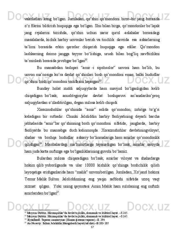 vakolatlari   keng   bo‘lgan.   Jumladan,   qo‘shin   qo‘mondoni   biror–bir   jang   borasida
o‘z fikrini bildirish huquqiga ega bo‘lgan. Shu bilan birga, qo‘mondonlar bo‘lajak
jang   rejalarini   tuzishda,   qo‘shin   uchun   zarur   qurol   -aslahalar   borasidagi
masalalarda, kichik harbiy unvonlar berish va tinchlik   davrida   esa   askarlarning
ta’limi   borasida   erkin   qarorlar   chiqarish   huquqiga   ega   edilar.   Qo‘mondon
lashkarning   doimo   jangga   tayyor   bo‘lishiga,   urush   bilan   bog‘liq   xavfsizlikni
ta’minlash borasida javobgar bo‘lgan 12
.
Bu   mansabdan    tashqari    “amir  -i    sipohsolor”   unvoni   ham   bo‘lib,   bu
unvon  ma’nosiga  ko‘ra  davlat   qo‘shinlari  bosh   qo‘mondoni  emas,   balki   hududlar
qo‘shini bosh qo‘mondoni vazifasini bajargan 13
.
Bunday   holat   xuddi   saljuqiylarda   ham   mavjud   bo‘lganligidan   kelib
chiqadigan   bo‘lsak,     anushteginiylar     davlat     boshqaruvi     an’analariko‘proq
saljuqiylardan o‘zlashtirilgan, degan xulosa kelib chiqadi.
Xorazmshohlar   qo‘shinida   “amir”   aslida   qo‘mondon,   zobitga   to‘g‘ri
keladigan   bir   rutbadir.   Chunki   Jaloliddin   harbiy   faoliyatining   deyarli   barcha
jabhalarida   “amir”lar   qo‘shinning   bosh   qo‘mondoni     sifatida,     janglarda,     harbiy
faoliyatda   bu   mansabga   duch kelinmoqda.   Xorazmshohlar    davlatiningviloyat,
shahar     va     boshqa     hududlar     askariy   bo‘linmalariga   ham   amirlar   qo‘mondonlik
qilishgan 14
.   Manbalardagi   ma’lumotlarga   tayanadigan   bo‘lsak,   amirlar   saroyda
ham juda katta nufuzga ega bo‘lganliklarining guvohi bo‘lamiz.
Bulardan   xulosa   chiqaradigan   bo‘lsak,   amirlar   viloyat   va   shaharlarga
hokim qilib yuborilganda   va   ular   10000   kishilik   qo‘shinga   boshchilik   qilish
layoqatiga erishganlarida ham “malik” unvoniberilgan. Jumladan, Xo‘jand hokimi
Temur   Malik   Sulton     Jaloliddinning     eng     yaqin     safdoshi     sifatida     uzoq     vaqt
xizmat     qilgan.     Yoki   uning   qaynotasi   Amin   Malik   ham   sulolaning   eng   nufuzli
amirlaridan bo‘lgan 15
.
12
  Meryem Gürbüz. Hârızmçahlar’da devlet teçkılâtı, ekonomık ve kültürel hayat. –S.145.
13
  Meryem Gürbüz. Hârızmçahlar’da devlet teçkılâtı, ekonomık ve kültürel hayat. –S.145.
14
  Жувайний. Тарихи жаҳонгушо (Жаҳон фотиҳи тарихи).–Б.  294
15
  An-Nasaviy. Sulton Jaloliddin Manguberdi hayoti tafsiloti.–B.103-105
17 