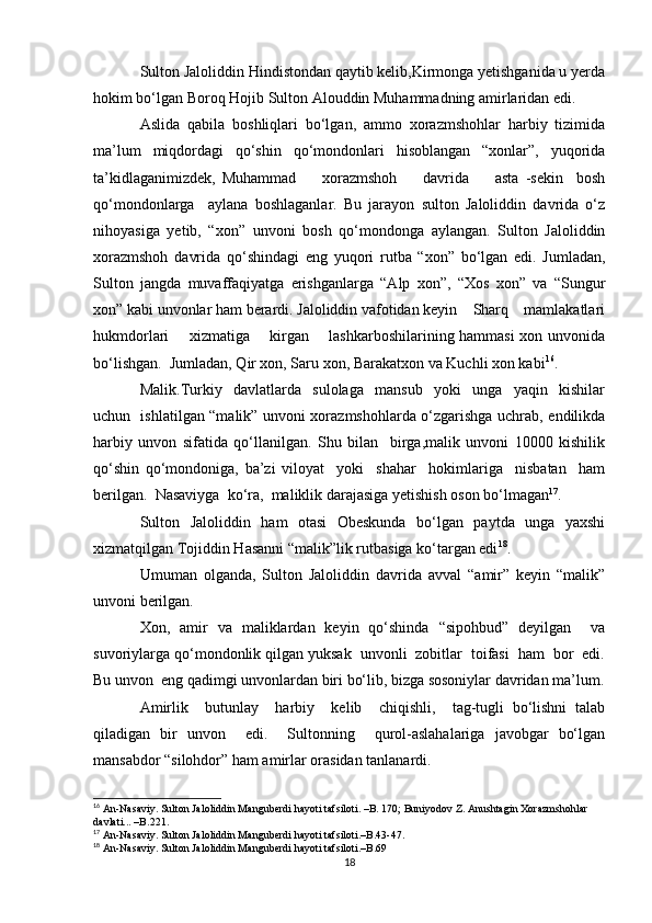 Sulton Jaloliddin Hindistondan qaytib kelib,Kirmonga yetishganida u yerda
hokim bo‘lgan Boroq Hojib Sulton Alouddin Muhammadning amirlaridan edi.
Aslida   qabila   boshliqlari   bo‘lgan,   ammo   xorazmshohlar   harbiy   tizimida
ma’lum   miqdordagi   qo‘shin   qo‘mondonlari   hisoblangan   “xonlar”,   yuqorida
ta’kidlaganimizdek,   Muhammad         xorazmshoh         davrida         asta   -sekin     bosh
qo‘mondonlarga     aylana   boshlaganlar.   Bu   jarayon   sulton   Jaloliddin   davrida   o‘z
nihoyasiga   yetib,   “xon”   unvoni   bosh   qo‘mondonga   aylangan.   Sulton   Jaloliddin
xorazmshoh   davrida   qo‘shindagi   eng   yuqori   rutba   “xon”   bo‘lgan   edi.   Jumladan,
Sulton   jangda   muvaffaqiyatga   erishganlarga   “Alp   xon”,   “Xos   xon”   va   “Sungur
xon” kabi unvonlar ham berardi. Jaloliddin vafotidan keyin    Sharq    mamlakatlari
hukmdorlari       xizmatiga       kirgan       lashkarboshilarining hammasi xon unvonida
bo‘lishgan.  Jumladan, Qir xon, Saru xon, Barakatxon va Kuchli xon kabi 16
.
Malik.Turkiy     davlatlarda     sulolaga     mansub     yoki     unga     yaqin     kishilar
uchun   ishlatilgan “malik” unvoni xorazmshohlarda o‘zgarishga uchrab, endilikda
harbiy   unvon   sifatida   qo‘llanilgan.   Shu   bilan     birga,malik   unvoni   10000   kishilik
qo‘shin   qo‘mondoniga,   ba’zi   viloyat     yoki     shahar     hokimlariga     nisbatan     ham
berilgan.  Nasaviyga  ko‘ra,  maliklik darajasiga yetishish oson bo‘lmagan 17
.
Sulton   Jaloliddin   ham   otasi   Obeskunda   bo‘lgan   paytda   unga   yaxshi
xizmatqilgan Tojiddin Hasanni “malik”lik rutbasiga ko‘targan edi 18
.
Umuman   olganda,   Sulton   Jaloliddin   davrida   avval   “amir”   keyin   “malik”
unvoni berilgan.
Xon,   amir   va   maliklardan   keyin   qo‘shinda   “sipohbud”   deyilgan     va
suvoriylarga qo‘mondonlik qilgan yuksak  unvonli  zobitlar  toifasi  ham  bor  edi.
Bu unvon  eng qadimgi unvonlardan biri bo‘lib, bizga sosoniylar davridan ma’lum.
Amirlik     butunlay     harbiy     kelib     chiqishli,     tag-tugli   bo‘lishni   talab
qiladigan   bir   unvon     edi.     Sultonning     qurol-aslahalariga   javobgar   bo‘lgan
mansabdor “silohdor” ham amirlar orasidan tanlanardi.
16
  An-Nasaviy. Sulton Jaloliddin Manguberdi hayoti tafsiloti. –B. 170; Buniyodov Z. Anushtagin Xorazmshohlar 
davlati... –B.221.
17
  An-Nasaviy. Sulton Jaloliddin Manguberdi hayoti tafsiloti.–B.43-47.
18
  An-Nasaviy. Sulton Jaloliddin Manguberdi hayoti tafsiloti.–B.69
18 