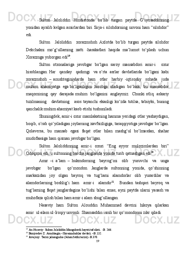 Sulton     Jaloliddin     Hindistonda     bo‘lib     turgan     paytda     G‘iyosaddinning
yonidan ajralib kelgan amirlardan biri Sirja-i silohdorning unvoni ham “silohdor”
edi.
Sulton     Jaloliddin     xorazmshoh   Axlotda   bo‘lib   turgan   paytda   silohdor
Dekchakni   mo‘g‘ullarning   xatti   -harakatlari   haqida   ma’lumot   to‘plash   uchun
Xorazmga yuborgan edi 19
. 
Sulton   otxonalariga   javobgar   bo‘lgan   saroy   mansabdori   amir-i     oxur
hisoblangan. Har     qanday     qadimgi     va o‘rta   asrlar   davlatlarida   bo‘lgani   kabi
xorazmshoh   –   anushteginiylarda     ham     otlar     harbiy   -iqtisodiy     sohada     juda
muhim  ahamiyatga  ega bo‘lganligini  hisobga  oladigan  bo‘lsak,  bu  mansabdor
maqomining   qay   darajada muhim   bo‘lganini   anglaymiz.   Chunki otliq   askariy
tuzilmaning       davlatning       asos   tayanchi   ekanligi   ko‘zda   tutilsa,   tabiiyki,   buning
qanchalik muhim ahamiyat kasb etishi tushuniladi.
Shuningdek, amir-i oxur mamlakatning hamma yeridagi otlar yashaydigan,
boqib, o‘rab qo‘yiladigan joylarning xavfsizligiga, taraqqiyotiga javobgar bo‘lgan.
Qolaversa,   bu   mansab   egasi   faqat   otlar   bilan   mashg‘ul   bo‘lmasdan,   shahar
mudofaasiga ham qisman javobgar bo‘lgan.
Sulton   Jaloliddinning   amir-i   oxuri   “Eng   ayyor   mulozimlardan   biri”
Odoqxon edi, u sultonning barcha janglarida yonida turib qatnashgan edi 20
.
Amir   –i   a’lam   –   hukmdorning     bayrog‘ini     olib     yuruvchi     va     unga
javobgar     bo‘lgan     qo‘mondon.   Janglarda   sultonning   yonida,   qo‘shinning
markazidan   joy   olgan   bayroq   va   tug‘larni   alamdorlar   olib   yurardilar   va
alamdorlarning   boshlig‘i   ham     amir-i     alamdir 21
.     Bundan   tashqari   bayroq   va
tug‘larning   faqat   janglardagina   bo‘lishi   bilan   emas,   ayni   paytda   ularni   yasash   va
muhofaza qilish bilan ham amir-i alam shug‘ullangan.
Nasaviy     ham     Sulton     Alouddin     Muhammad     davrini     hikoya     qilarkan
amir  ul-alam ul-Iroqiy unvonli  Shamsaddin ismli bir qo‘mondonni zikr qiladi.
19
  An-Nasaviy. Sulton Jaloliddin Manguberdi hayoti tafsiloti.  -B. 266.
20
  Buniyodov Z. Anushtagin –Xorazmshohlar davlati. –B.132.
21
  Juvayniy. Tarixi jahongusho (Jahon fotihi tarixi).-B.370.
19 