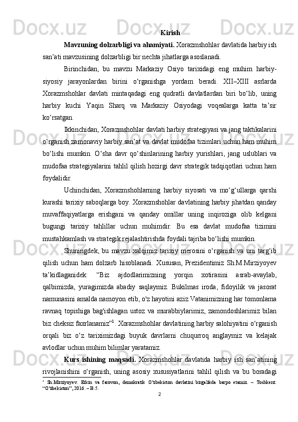 Kirish
Mavzuning dolzarbligi va ahamiyati.  Xorazmshohlar davlatida harbiy ish
san’ati mavzusining dolzarbligi bir nechta jihatlarga asoslanadi.
Birinchidan,   bu   mavzu   Markaziy   Osiyo   tarixidagi   eng   muhim   harbiy-
siyosiy   jarayonlardan   birini   o‘rganishga   yordam   beradi.   XII–XIII   asrlarda
Xorazmshohlar   davlati   mintaqadagi   eng   qudratli   davlatlardan   biri   bo‘lib,   uning
harbiy   kuchi   Yaqin   Sharq   va   Markaziy   Osiyodagi   voqealarga   katta   ta’sir
ko‘rsatgan.
Ikkinchidan, Xorazmshohlar davlati harbiy strategiyasi va jang taktikalarini
o‘rganish zamonaviy harbiy san’at va davlat mudofaa tizimlari uchun ham muhim
bo‘lishi   mumkin.   O‘sha   davr   qo‘shinlarining   harbiy   yurishlari,   jang   uslublari   va
mudofaa strategiyalarini tahlil qilish hozirgi davr strategik tadqiqotlari uchun ham
foydalidir.
Uchinchidan,   Xorazmshohlarning   harbiy   siyosati   va   mo‘g‘ullarga   qarshi
kurashi tarixiy saboqlarga boy. Xorazmshohlar davlatining harbiy jihatdan qanday
muvaffaqiyatlarga   erishgani   va   qanday   omillar   uning   inqiroziga   olib   kelgani
bugungi   tarixiy   tahlillar   uchun   muhimdir.   Bu   esa   davlat   mudofaa   tizimini
mustahkamlash va strategik rejalashtirishda foydali tajriba bo‘lishi mumkin.
Shuningdek,   bu   mavzu   xalqimiz   tarixiy   merosini   o‘rganish   va   uni   targ‘ib
qilish   uchun   ham   dolzarb   hisoblanadi.   Xususan,   Prezidentimiz   Sh.M.Mirziyoyev
ta’kidlaganidek:   “Biz   ajdodlarimizning   yorqin   xotirasini   asrab-avaylab,
qalbimizda,   yuragimizda   abadiy   saqlaymiz.   Bukilmas   iroda,   fidoyilik   va   jasorat
namunasini amalda namoyon etib, o'z hayotini aziz Vatanimizning har tomonlama
ravnaq   topishiga   bag'ishlagan   ustoz   va   murabbiylarimiz,   zamondoshlarimiz   bilan
biz cheksiz faxrlanamiz” 1
. Xorazmshohlar davlatining harbiy salohiyatini o‘rganish
orqali   biz   o‘z   tariximizdagi   buyuk   davrlarni   chuqurroq   anglaymiz   va   kelajak
avlodlar uchun muhim bilimlar yaratamiz.
Kurs   ishining   maqsadi.   Xorazmshohlar   davlatida   harbiy   ish   san’atining
rivojlanishini   o‘rganish,   uning   asosiy   xususiyatlarini   tahlil   qilish   va   bu   boradagi
1
  Sh.Mirziyoyev.   Erkin   va   farovon,   demokratik   O’zbekiston   davlatini   birgalikda   barpo   etamiz.   –   Toshkent:
“O’zbekiston”, 2016. – B.5.
2 